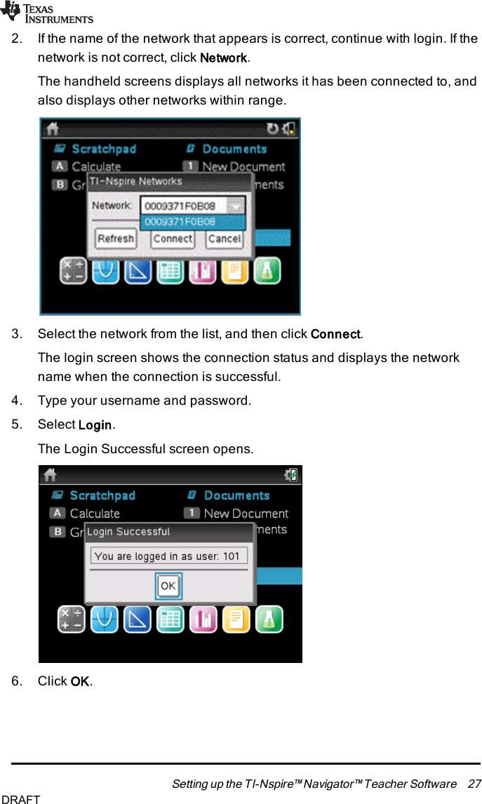 2. If the name of the network that appears is correct, continue with login. If thenetwork is not correct, click Network.The handheld screens displays all networks it has been connected to, andalso displays other networks within range.3. Select the network from the list, and then click Connect.The login screen shows the connection status and displays the networkname when the connection is successful.4. Type your username and password.5. Select Login.The Login Successful screen opens.6. Click OK.Setting up the TI-Nspire™ Navigator™ Teacher Software 27DRAFT