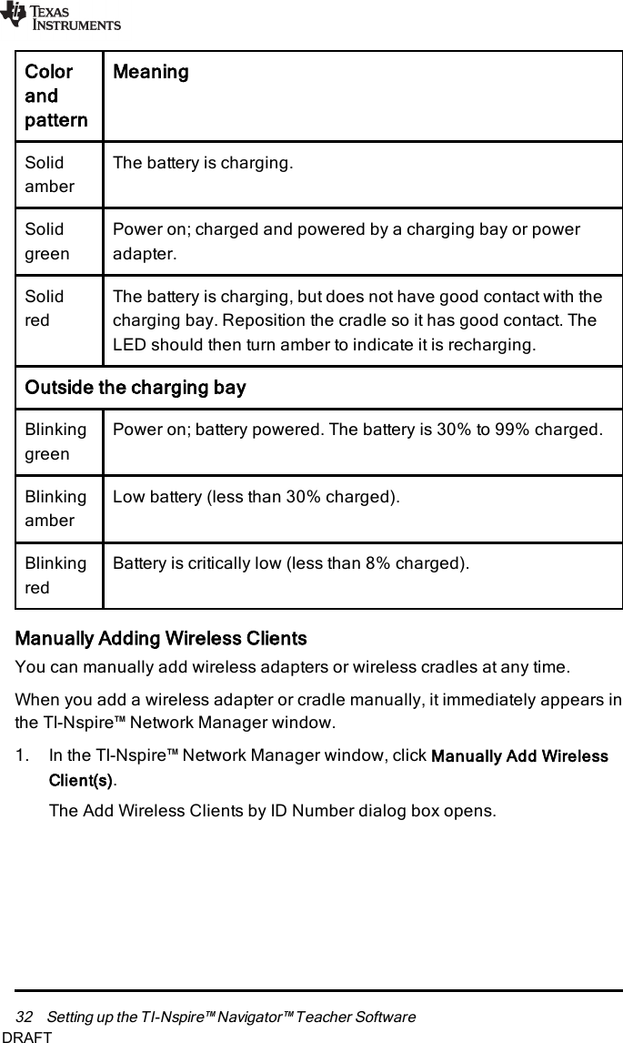 32 Setting up the TI-Nspire™ Navigator™ Teacher SoftwareColorandpatternMeaningSolidamberThe battery is charging.SolidgreenPower on; charged and powered by a charging bay or poweradapter.SolidredThe battery is charging, but does not have good contact with thecharging bay. Reposition the cradle so it has good contact. TheLED should then turn amber to indicate it is recharging.Outside the charging bayBlinkinggreenPower on; battery powered. The battery is 30% to 99% charged.BlinkingamberLow battery (less than 30% charged).BlinkingredBattery is critically low (less than 8% charged).Manually Adding Wireless ClientsYou can manually add wireless adapters or wireless cradles at any time.When you add a wireless adapter or cradle manually, it immediately appears inthe TI-Nspire™ Network Manager window.1. In the TI-Nspire™ Network Manager window, click Manually Add WirelessClient(s).The Add Wireless Clients by ID Number dialog box opens.DRAFT