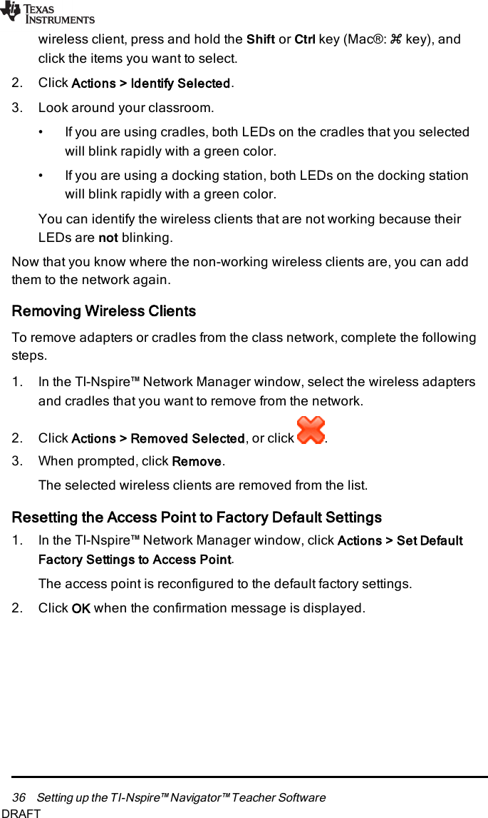 36 Setting up the TI-Nspire™ Navigator™ Teacher Softwarewireless client, press and hold the Shift or Ctrl key (Mac®:“key), andclick the items you want to select.2. Click Actions &gt; Identify Selected.3. Look around your classroom.• If you are using cradles, both LEDs on the cradles that you selectedwill blink rapidly with a green color.• If you are using a docking station, both LEDs on the docking stationwill blink rapidly with a green color.You can identify the wireless clients that are not working because theirLEDs are not blinking.Now that you know where the non-working wireless clients are, you can addthem to the network again.Removing Wireless ClientsTo remove adapters or cradles from the class network, complete the followingsteps.1. In the TI-Nspire™ Network Manager window, select the wireless adaptersand cradles that you want to remove from the network.2. Click Actions &gt; Removed Selected, or click .3. When prompted, click Remove.The selected wireless clients are removed from the list.Resetting the Access Point to Factory Default Settings1. In the TI-Nspire™ Network Manager window, click Actions &gt; Set DefaultFactory Settings to Access Point.The access point is reconfigured to the default factory settings.2. Click OKwhen the confirmation message is displayed.DRAFT