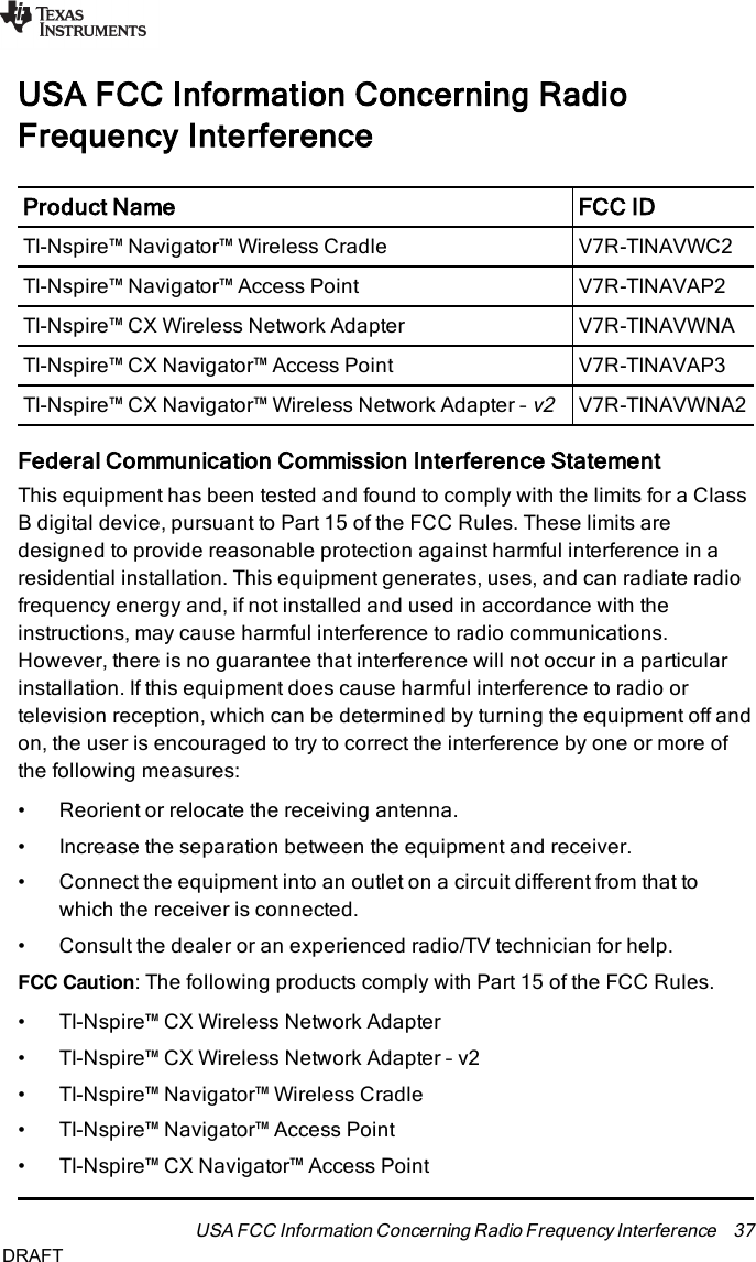 USA FCC Information Concerning RadioFrequency InterferenceProduct Name FCCIDTI-Nspire™ Navigator™ Wireless Cradle V7R-TINAVWC2TI-Nspire™ Navigator™ Access Point V7R-TINAVAP2TI-Nspire™ CX Wireless Network Adapter V7R-TINAVWNATI-Nspire™ CX Navigator™ Access Point V7R-TINAVAP3TI-Nspire™ CX Navigator™ Wireless Network Adapter –v2V7R-TINAVWNA2Federal Communication Commission Interference StatementThis equipment has been tested and found to comply with the limits for a ClassB digital device, pursuant to Part 15 of the FCC Rules. These limits aredesigned to provide reasonable protection against harmful interference in aresidential installation. This equipment generates, uses, and can radiate radiofrequency energy and, if not installed and used in accordance with theinstructions, may cause harmful interference to radio communications.However, there is no guarantee that interference will not occur in a particularinstallation. If this equipment does cause harmful interference to radio ortelevision reception, which can be determined by turning the equipment off andon, the user is encouraged to try to correct the interference by one or more ofthe following measures:• Reorient or relocate the receiving antenna.• Increase the separation between the equipment and receiver.• Connect the equipment into an outlet on a circuit different from that towhich the receiver is connected.• Consult the dealer or an experienced radio/TV technician for help.FCC Caution: The following products comply with Part 15 of the FCC Rules.• TI-Nspire™ CX Wireless Network Adapter• TI-Nspire™ CX Wireless Network Adapter – v2• TI-Nspire™ Navigator™ Wireless Cradle• TI-Nspire™ Navigator™ Access Point• TI-Nspire™ CX Navigator™ Access PointUSA FCC Information Concerning Radio Frequency Interference 37DRAFT