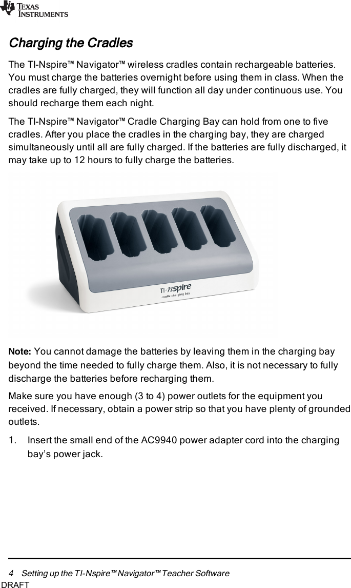 4 Setting up the TI-Nspire™ Navigator™ Teacher SoftwareCharging the CradlesThe TI-Nspire™ Navigator™ wireless cradles contain rechargeable batteries.You must charge the batteries overnight before using them in class. When thecradles are fully charged, they will function all day under continuous use. Youshould recharge them each night.The TI-Nspire™ Navigator™ Cradle Charging Bay can hold from one to fivecradles. After you place the cradles in the charging bay, they are chargedsimultaneously until all are fully charged. If the batteries are fully discharged, itmay take up to 12 hours to fully charge the batteries.Note: You cannot damage the batteries by leaving them in the charging baybeyond the time needed to fully charge them. Also, it is not necessary to fullydischarge the batteries before recharging them.Make sure you have enough (3 to 4) power outlets for the equipment youreceived. If necessary, obtain a power strip so that you have plenty of groundedoutlets.1. Insert the small end of the AC9940 power adapter cord into the chargingbay’s power jack.DRAFT