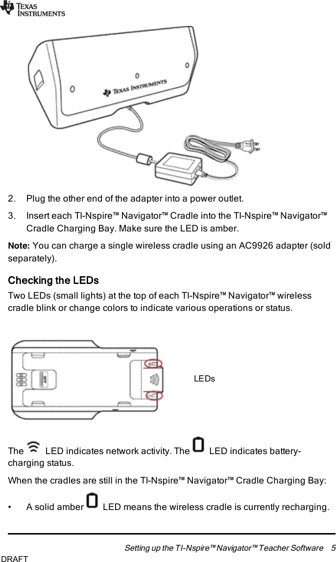 2. Plug the other end of the adapter into a power outlet.3. Insert each TI-Nspire™ Navigator™ Cradle into the TI-Nspire™ Navigator™Cradle Charging Bay. Make sure the LED is amber.Note: You can charge a single wireless cradle using an AC9926 adapter (soldseparately).Checking the LEDsTwo LEDs (small lights) at the top of each TI-Nspire™ Navigator™ wirelesscradle blink or change colors to indicate various operations or status.LEDsThe LED indicates network activity. The LED indicates battery-charging status.When the cradles are still in the TI-Nspire™ Navigator™ Cradle Charging Bay:• A solid amber LED means the wireless cradle is currently recharging.Setting up the TI-Nspire™ Navigator™ Teacher Software 5DRAFT