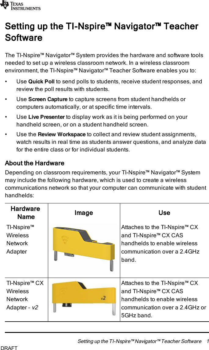 Setting up the TI-Nspire™ Navigator™ TeacherSoftwareThe TI-Nspire™ Navigator™ System provides the hardware and software toolsneeded to set up a wireless classroom network. In a wireless classroomenvironment, the TI-Nspire™ Navigator™ Teacher Software enables you to:• Use Quick Poll to send polls to students, receive student responses, andreview the poll results with students.• Use Screen Capture to capture screens from student handhelds orcomputers automatically, or at specific time intervals.• Use Live Presenter to display work as it is being performed on yourhandheld screen, or on a student handheld screen.• Use the Review Workspace to collect and review student assignments,watch results in real time as students answer questions, and analyze datafor the entire class or for individual students.About the HardwareDepending on classroom requirements, your TI-Nspire™ Navigator™ Systemmay include the following hardware, which is used to create a wirelesscommunications network so that your computer can communicate with studenthandhelds:HardwareName Image UseTI-Nspire™WirelessNetworkAdapterAttaches to the TI-Nspire™ CXand TI-Nspire™ CXCAShandhelds to enable wirelesscommunication over a 2.4GHzband.TI-Nspire™ CXWirelessNetworkAdapter –v2Attaches to the TI-Nspire™ CXand TI-Nspire™ CXCAShandhelds to enable wirelesscommunication over a 2.4GHz or5GHz band.Setting up the TI-Nspire™ Navigator™ Teacher Software 1DRAFT