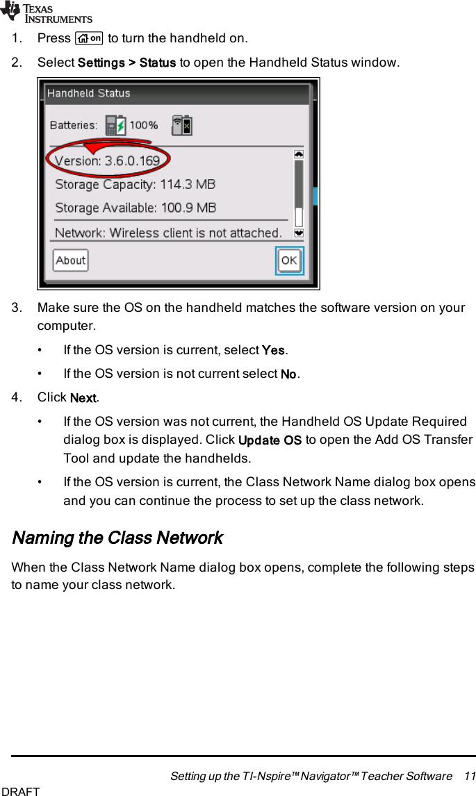 1. Press cto turn the handheld on.2. Select Settings &gt;Status to open the Handheld Status window.3. Make sure the OSon the handheld matches the software version on yourcomputer.• If the OS version is current, select Yes.• If the OS version is not current select No.4. Click Next.• If the OS version was not current, the Handheld OSUpdate Requireddialog box is displayed. Click Update OS to open the Add OSTransferTool and update the handhelds.• If the OS version is current, the Class Network Name dialog box opensand you can continue the process to set up the class network.Naming the Class NetworkWhen the Class Network Name dialog box opens, complete the following stepsto name your class network.Setting up the TI-Nspire™ Navigator™ Teacher Software 11DRAFT