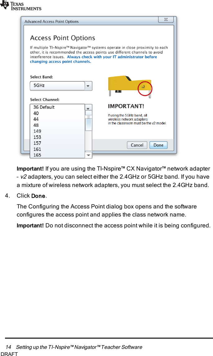 14 Setting up the TI-Nspire™ Navigator™ Teacher SoftwareImportant! If you are using the TI-Nspire™ CX Navigator™ network adapter–v2adapters, you can select either the 2.4GHz or 5GHz band. If you havea mixture of wireless network adapters, you must select the 2.4GHz band.4. Click Done.The Configuring the Access Point dialog box opens and the softwareconfigures the access point and applies the class network name.Important! Do not disconnect the access point while it is being configured.DRAFT