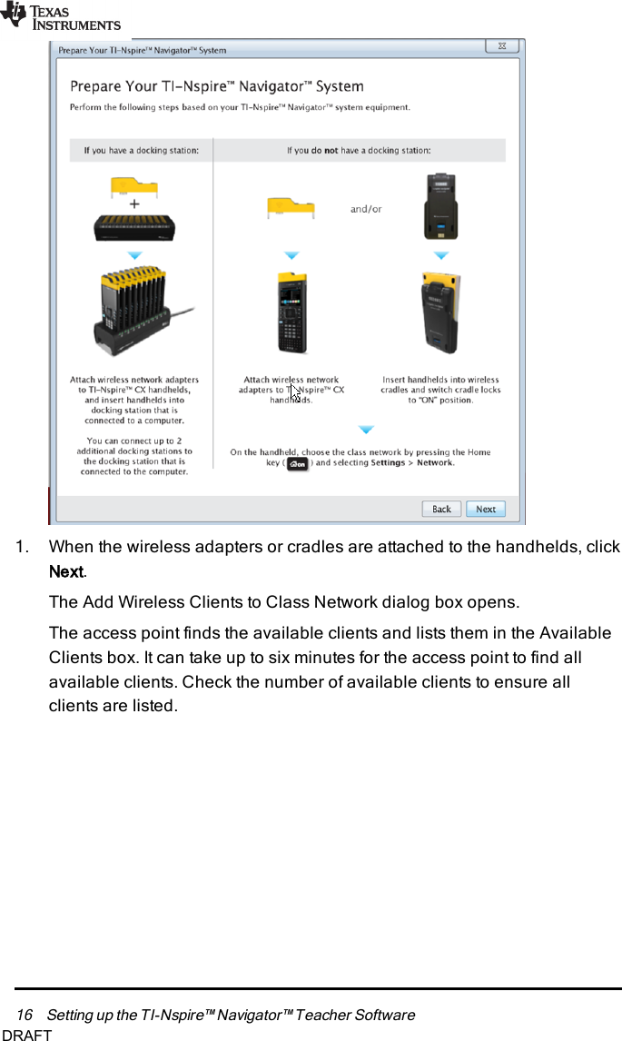 16 Setting up the TI-Nspire™ Navigator™ Teacher Software1. When the wireless adapters or cradles are attached to the handhelds, clickNext.The Add Wireless Clients to Class Network dialog box opens.The access point finds the available clients and lists them in the AvailableClients box. It can take up to six minutes for the access point to find allavailable clients. Check the number of available clients to ensure allclients are listed.DRAFT