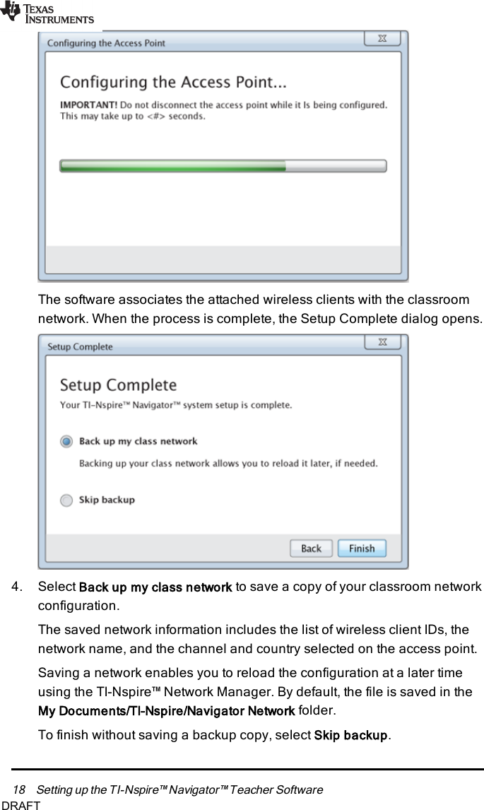 18 Setting up the TI-Nspire™ Navigator™ Teacher SoftwareThe software associates the attached wireless clients with the classroomnetwork. When the process is complete, the Setup Complete dialog opens.4. Select Back up my class network to save a copy of your classroom networkconfiguration.The saved network information includes the list of wireless client IDs, thenetwork name, and the channel and country selected on the access point.Saving a network enables you to reload the configuration at a later timeusing the TI-Nspire™ Network Manager. By default, the file is saved in theMy Documents/TI-Nspire/Navigator Network folder.To finish without saving a backup copy, select Skip backup.DRAFT