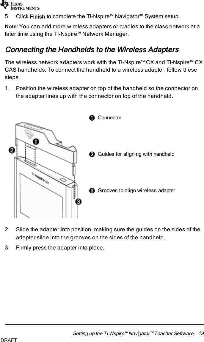 5. Click Finish to complete the TI-Nspire™ Navigator™ System setup.Note:You can add more wireless adapters or cradles to the class network at alater time using the TI-Nspire™ NetworkManager.Connecting the Handhelds to the Wireless AdaptersThe wireless network adapters work with the TI-Nspire™ CX and TI-Nspire™ CXCAS handhelds. To connect the handheld to a wireless adapter, follow thesesteps.1. Position the wireless adapter on top of the handheld so the connector onthe adapter lines up with the connector on top of the handheld.ÀConnectorÁGuides for aligning with handheldÂGrooves to align wireless adapter2. Slide the adapter into position, making sure the guides on the sides of theadapter slide into the grooves on the sides of the handheld.3. Firmly press the adapter into place.Setting up the TI-Nspire™ Navigator™ Teacher Software 19DRAFT