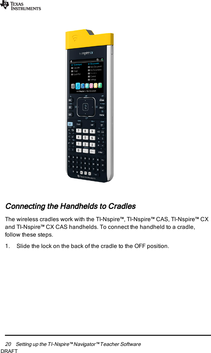 20 Setting up the TI-Nspire™ Navigator™ Teacher SoftwareConnecting the Handhelds to CradlesThe wireless cradles work with the TI-Nspire™, TI-Nspire™ CAS, TI-Nspire™ CXand TI-Nspire™ CX CAS handhelds. To connect the handheld to a cradle,follow these steps.1. Slide the lock on the back of the cradle to the OFF position.DRAFT