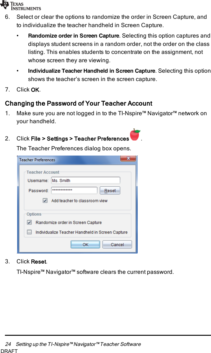 24 Setting up the TI-Nspire™ Navigator™ Teacher Software6. Select or clear the options to randomize the order in Screen Capture, andto individualize the teacher handheld in Screen Capture.•Randomize order in Screen Capture. Selecting this option captures anddisplays student screens in a random order, not the order on the classlisting. This enables students to concentrate on the assignment, notwhose screen they are viewing.•Individualize Teacher Handheld in Screen Capture. Selecting this optionshows the teacher’s screen in the screen capture.7. Click OK.Changing the Password of Your Teacher Account1. Make sure you are not logged in to the TI-Nspire™ Navigator™ network onyour handheld.2. Click File&gt; Settings&gt; Teacher Preferences .The Teacher Preferences dialog box opens.3. Click Reset.TI-Nspire™ Navigator™ software clears the current password.DRAFT