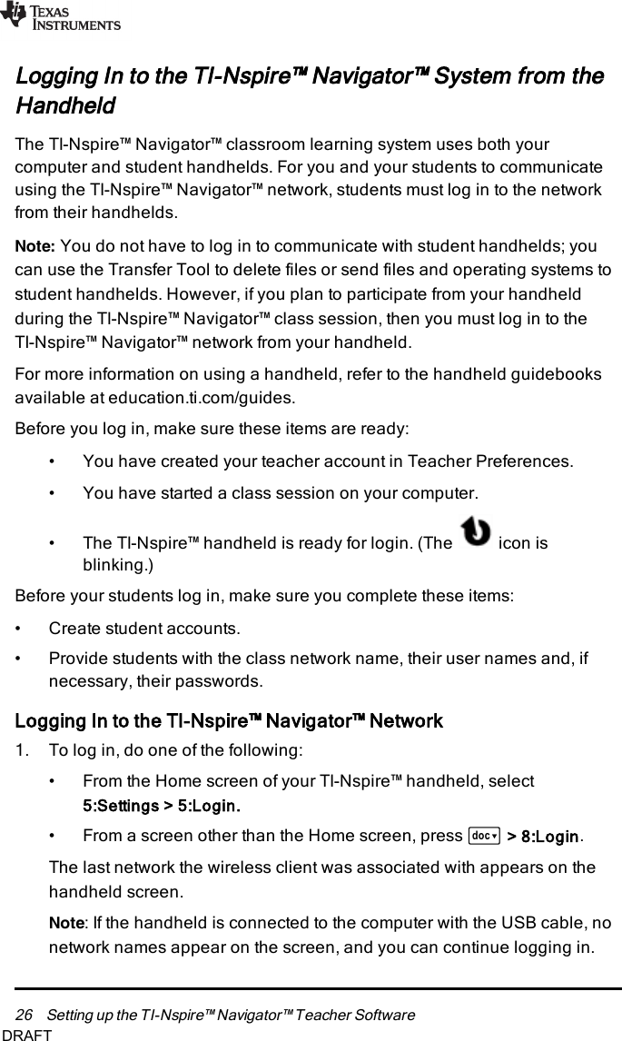 26 Setting up the TI-Nspire™ Navigator™ Teacher SoftwareLogging In to the TI-Nspire™ Navigator™ System from theHandheldThe TI-Nspire™ Navigator™ classroom learning system uses both yourcomputer and student handhelds. For you and your students to communicateusing the TI-Nspire™ Navigator™ network, students must log in to the networkfrom their handhelds.Note: You do not have to log in to communicate with student handhelds; youcan use the Transfer Tool to delete files or send files and operating systems tostudent handhelds. However, if you plan to participate from your handheldduring the TI-Nspire™ Navigator™ class session, then you must log in to theTI-Nspire™ Navigator™ network from your handheld.For more information on using a handheld, refer to the handheld guidebooksavailable at education.ti.com/guides.Before you log in, make sure these items are ready:• You have created your teacher account in Teacher Preferences.• You have started a class session on your computer.• The TI-Nspire™ handheld is ready for login. (The icon isblinking.)Before your students log in, make sure you complete these items:• Create student accounts.• Provide students with the class network name, their user names and, ifnecessary, their passwords.Logging In to the TI-Nspire™ Navigator™ Network1. To log in, do one of the following:• From the Home screen of your TI-Nspire™ handheld, select5:Settings&gt; 5:Login.• From a screen other than the Home screen, press ~&gt; 8:Login.The last network the wireless client was associated with appears on thehandheld screen.Note: If the handheld is connected to the computer with the USB cable, nonetwork names appear on the screen, and you can continue logging in.DRAFT