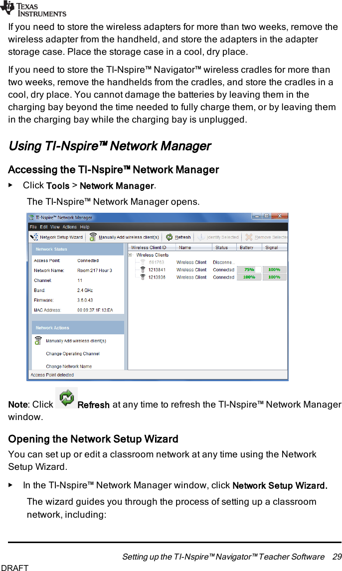 If you need to store the wireless adapters for more than two weeks, remove thewireless adapter from the handheld, and store the adapters in the adapterstorage case. Place the storage case in a cool, dry place.If you need to store the TI-Nspire™ Navigator™ wireless cradles for more thantwo weeks, remove the handhelds from the cradles, and store the cradles in acool, dry place. You cannot damage the batteries by leaving them in thecharging bay beyond the time needed to fully charge them, or by leaving themin the charging bay while the charging bay is unplugged.Using TI-Nspire™ Network ManagerAccessing the TI-Nspire™ Network Manager▶Click Tools &gt;Network Manager.The TI-Nspire™ Network Manager opens.Note: Click Refresh at any time to refresh the TI-Nspire™ Network Managerwindow.Opening the Network Setup WizardYou can set up or edit a classroom network at any time using the NetworkSetup Wizard.▶In the TI-Nspire™ Network Manager window, click Network Setup Wizard.The wizard guides you through the process of setting up a classroomnetwork, including:Setting up the TI-Nspire™ Navigator™ Teacher Software 29DRAFT