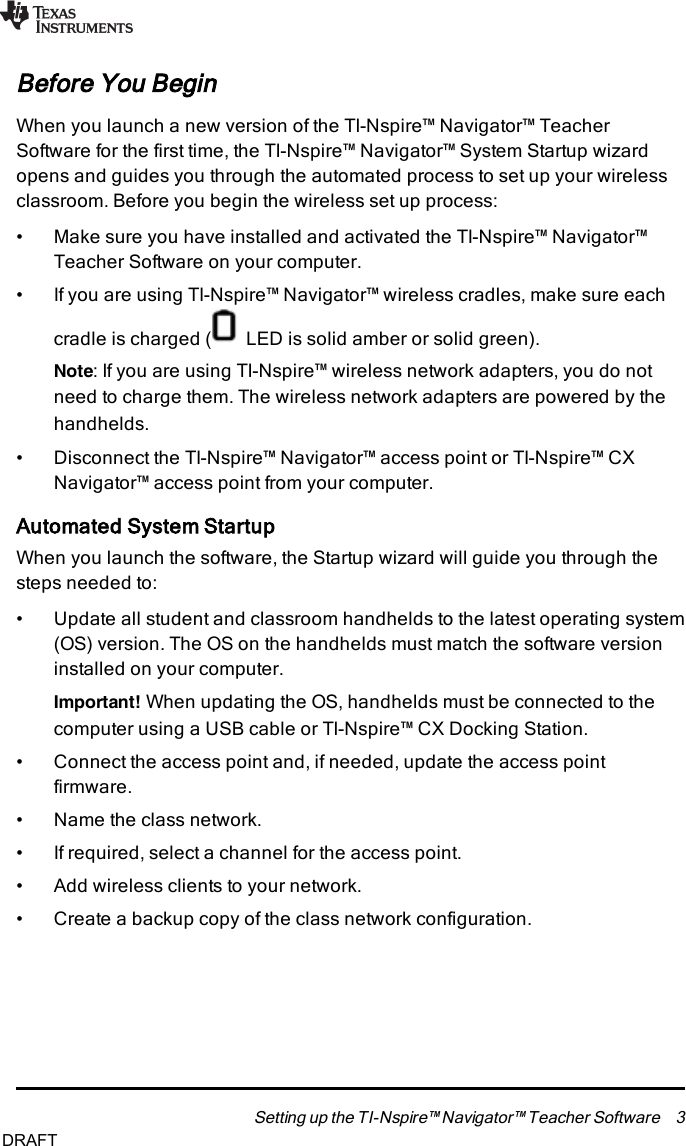 Before You BeginWhen you launch a new version of the TI-Nspire™ Navigator™ TeacherSoftware for the first time, the TI-Nspire™ Navigator™ System Startup wizardopens and guides you through the automated process to set up your wirelessclassroom. Before you begin the wireless set up process:• Make sure you have installed and activated the TI-Nspire™ Navigator™Teacher Software on your computer.• If you are using TI-Nspire™ Navigator™ wireless cradles, make sure eachcradle is charged ( LEDis solid amber or solid green).Note:If you are using TI-Nspire™ wireless network adapters, you do notneed to charge them. The wireless network adapters are powered by thehandhelds.• Disconnect the TI-Nspire™ Navigator™ access point or TI-Nspire™ CXNavigator™ access point from your computer.Automated System StartupWhen you launch the software, the Startup wizard will guide you through thesteps needed to:• Update all student and classroom handhelds to the latest operating system(OS)version. The OS on the handhelds must match the software versioninstalled on your computer.Important! When updating the OS, handhelds must be connected to thecomputer using a USB cable or TI-Nspire™ CXDocking Station.• Connect the access point and, if needed, update the access pointfirmware.• Name the class network.• If required, select a channel for the access point.• Add wireless clients to your network.• Create a backup copy of the class network configuration.Setting up the TI-Nspire™ Navigator™ Teacher Software 3DRAFT