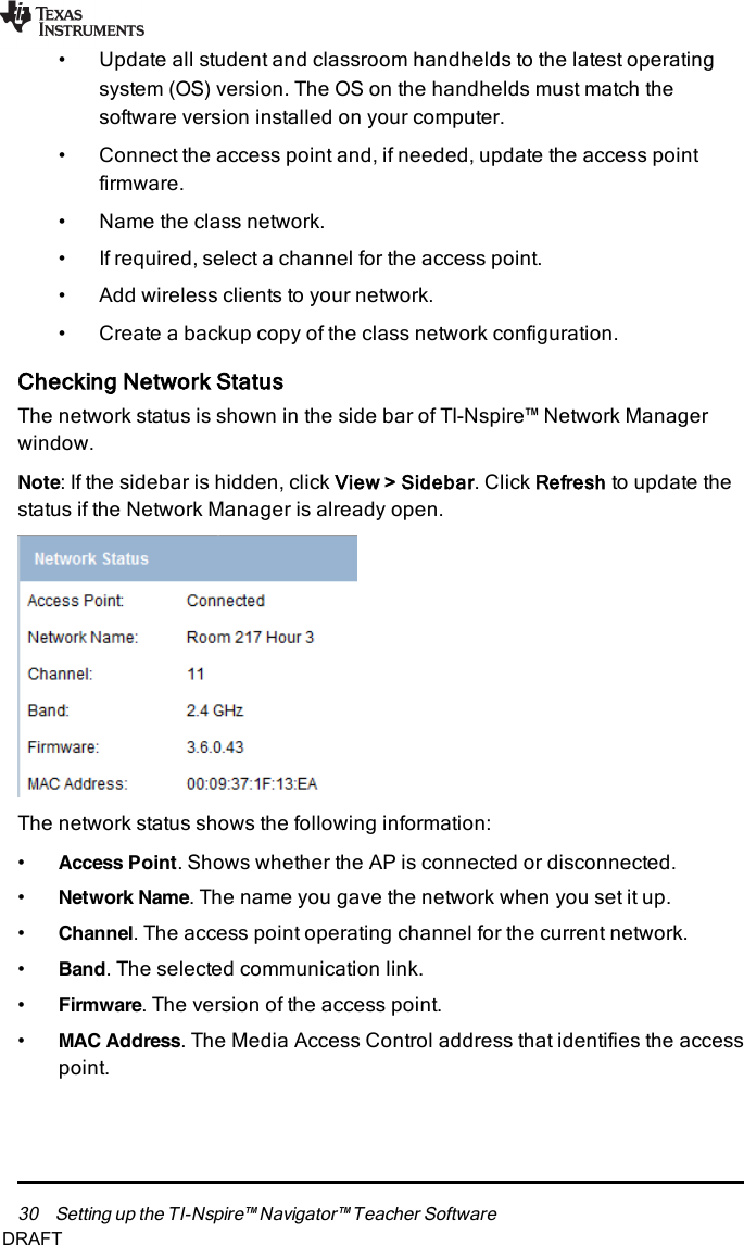 30 Setting up the TI-Nspire™ Navigator™ Teacher Software• Update all student and classroom handhelds to the latest operatingsystem (OS)version. The OS on the handhelds must match thesoftware version installed on your computer.• Connect the access point and, if needed, update the access pointfirmware.• Name the class network.• If required, select a channel for the access point.• Add wireless clients to your network.• Create a backup copy of the class network configuration.Checking Network StatusThe network status is shown in the side bar of TI-Nspire™ Network Managerwindow.Note:If the sidebar is hidden, click View &gt;Sidebar. Click Refresh to update thestatus if the Network Manager is already open.The network status shows the following information:•Access Point. Shows whether the AP is connected or disconnected.•Network Name. The name you gave the network when you set it up.•Channel. The access point operating channel for the current network.•Band. The selected communication link.•Firmware. The version of the access point.•MAC Address. The Media Access Control address that identifies the accesspoint.DRAFT