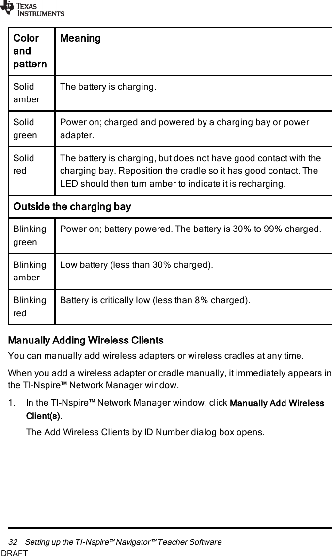 32 Setting up the TI-Nspire™ Navigator™ Teacher SoftwareColorandpatternMeaningSolidamberThe battery is charging.SolidgreenPower on; charged and powered by a charging bay or poweradapter.SolidredThe battery is charging, but does not have good contact with thecharging bay. Reposition the cradle so it has good contact. TheLED should then turn amber to indicate it is recharging.Outside the charging bayBlinkinggreenPower on; battery powered. The battery is 30% to 99% charged.BlinkingamberLow battery (less than 30% charged).BlinkingredBattery is critically low (less than 8% charged).Manually Adding Wireless ClientsYou can manually add wireless adapters or wireless cradles at any time.When you add a wireless adapter or cradle manually, it immediately appears inthe TI-Nspire™ Network Manager window.1. In the TI-Nspire™ Network Manager window, click Manually Add WirelessClient(s).The Add Wireless Clients by ID Number dialog box opens.DRAFT