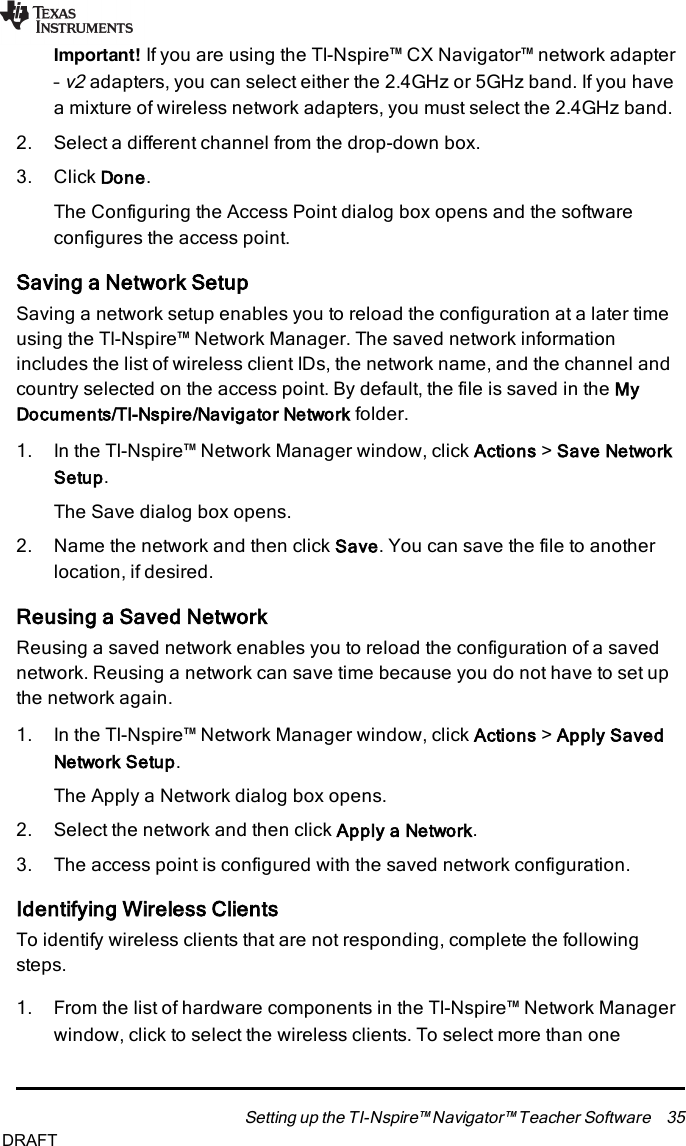 Important! If you are using the TI-Nspire™ CX Navigator™ network adapter–v2adapters, you can select either the 2.4GHz or 5GHz band. If you havea mixture of wireless network adapters, you must select the 2.4GHz band.2. Select a different channel from the drop-down box.3. Click Done.The Configuring the Access Point dialog box opens and the softwareconfigures the access point.Saving a Network SetupSaving a network setup enables you to reload the configuration at a later timeusing the TI-Nspire™ Network Manager. The saved network informationincludes the list of wireless client IDs, the network name, and the channel andcountry selected on the access point. By default, the file is saved in the MyDocuments/TI-Nspire/Navigator Network folder.1. In the TI-Nspire™ Network Manager window, click Actions &gt;Save NetworkSetup.The Save dialog box opens.2. Name the network and then click Save. You can save the file to anotherlocation, if desired.Reusing a Saved NetworkReusing a saved network enables you to reload the configuration of a savednetwork. Reusing a network can save time because you do not have to set upthe network again.1. In the TI-Nspire™ Network Manager window, click Actions &gt;Apply SavedNetwork Setup.The Apply a Network dialog box opens.2. Select the network and then click Apply a Network.3. The access point is configured with the saved network configuration.Identifying Wireless ClientsTo identify wireless clients that are not responding, complete the followingsteps.1. From the list of hardware components in the TI-Nspire™ Network Managerwindow, click to select the wireless clients. To select more than oneSetting up the TI-Nspire™ Navigator™ Teacher Software 35DRAFT