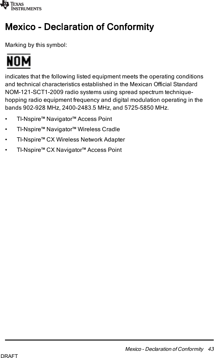 Mexico - Declaration of ConformityMarking by this symbol:indicates that the following listed equipment meets the operating conditionsand technical characteristics established in the Mexican Official StandardNOM-121-SCT1-2009 radio systems using spread spectrum technique-hopping radio equipment frequency and digital modulation operating in thebands 902-928 MHz, 2400-2483.5 MHz, and 5725-5850 MHz.• TI-Nspire™ Navigator™ Access Point• TI-Nspire™ Navigator™ Wireless Cradle• TI-Nspire™ CX Wireless Network Adapter• TI-Nspire™ CX Navigator™ Access PointMexico - Declaration of Conformity 43DRAFT