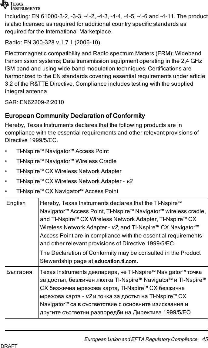 Including: EN 61000-3-2, -3-3, -4-2, -4-3, -4-4, -4-5, -4-6 and -4-11. The productis also licensed as required for additional country specific standards asrequired for the International Marketplace.Radio: EN 300-328 v.1.7.1 (2006-10)Electromagnetic compatibility and Radio spectrum Matters (ERM); Widebandtransmission systems; Data transmission equipment operating in the 2,4 GHzISM band and using wide band modulation techniques. Certifications areharmonized to the EN standards covering essential requirements under article3.2 of the R&amp;TTE Directive. Compliance includes testing with the suppliedintegral antenna.SAR: EN62209-2:2010European Community Declaration of ConformityHereby, Texas Instruments declares that the following products are incompliance with the essential requirements and other relevant provisions ofDirective 1999/5/EC.• TI-Nspire™ Navigator™ Access Point• TI-Nspire™ Navigator™ Wireless Cradle• TI-Nspire™ CX Wireless Network Adapter• TI-Nspire™ CX Wireless Network Adapter –v2• TI-Nspire™ CX Navigator™ Access PointEnglish Hereby, Texas Instruments declares that the TI-Nspire™Navigator™ Access Point, TI-Nspire™ Navigator™ wireless cradle,and TI-Nspire™ CX Wireless Network Adapter, TI-Nspire™ CXWireless Network Adapter -v2, and TI-Nspire™ CX Navigator™Access Point are in compliance with the essential requirementsand other relevant provisions of Directive 1999/5/EC.The Declaration of Conformity may be consulted in the ProductStewardship page at education.ti.com.България Texas Instruments декларира, че TI-Nspire™ Navigator™ точказа достъп, безжичен люлка TI-Nspire™ Navigator™ и TI-Nspire™CX безжична мрежова карта, TI-Nspire™ CX безжичнамрежова карта -v2и точка за достъп на TI-Nspire™ CXNavigator™ са в съответствие с основните изисквания идругите съответни разпоредби на Директива 1999/5/ЕО.European Union and EFTA Regulatory Compliance 45DRAFT