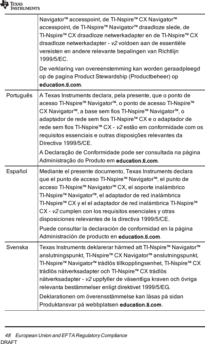 48 European Union and EFTA RegulatoryComplianceNavigator™ accesspoint, de TI-Nspire™ CX Navigator™accesspoint, de TI-Nspire™ Navigator™ draadloze slede, deTI-Nspire™ CX draadloze netwerkadapter en de TI-Nspire™ CXdraadloze netwerkadapter -v2voldoen aan de essentiëlevereisten en andere relevante bepalingen van Richtlijn1999/5/EC.De verklaring van overeenstemming kan worden geraadpleegdop de pagina Product Stewardship (Productbeheer) opeducation.ti.com.Português A Texas Instruments declara, pela presente, que o ponto deacesso TI-Nspire™ Navigator™, o ponto de acesso TI-Nspire™CXNavigator™, a base sem fios TI-Nspire™ Navigator™, oadaptador de rede sem fios TI-Nspire™ CX e o adaptador derede sem fios TI-Nspire™ CX -v2estão em conformidade com osrequisitos essenciais e outras disposições relevantes daDirectiva 1999/5/CE.A Declaração de Conformidade pode ser consultada na páginaAdministração do Produto em education.ti.com.Español Mediante el presente documento, Texas Instruments declaraque el punto de acceso TI-Nspire™ Navigator™, el punto deacceso TI-Nspire™ Navigator™ CX, el soporte inalámbricoTI-Nspire™ Navigator™, el adaptador de red inalámbricaTI-Nspire™ CX y el el adaptador de red inalámbrica TI-Nspire™CX -v2cumplen con los requisitos esenciales y otrasdisposiciones relevantes de la directiva 1999/5/CE.Puede consultar la declaración de conformidad en la páginaAdministración de producto en education.ti.com.Svenska Texas Instruments deklarerar härmed att TI-Nspire™ Navigator™anslutningspunkt, TI-Nspire™ CX Navigator™ anslutningspunkt,TI-Nspire™ Navigator™ trådlös tillkopplingsenhet, TI-Nspire™ CXtrådlös nätverksadapter och TI-Nspire™ CX trådlösnätverksadapter -v2uppfyller de väsentliga kraven och övrigarelevanta bestämmelser enligt direktivet 1999/5/EG.Deklarationen om överensstämmelse kan läsas på sidanProduktansvar på webbplatsen education.ti.com.DRAFT