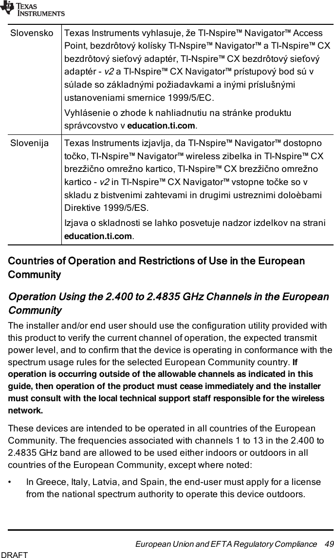 Slovensko Texas Instruments vyhlasuje, že TI-Nspire™ Navigator™ AccessPoint, bezdrôtový kolísky TI-Nspire™ Navigator™ a TI-Nspire™ CXbezdrôtový sieťový adaptér, TI-Nspire™ CX bezdrôtový sieťovýadaptér -v2a TI-Nspire™ CX Navigator™ prístupový bod sú vsúlade so základnými požiadavkami a inými príslušnýmiustanoveniami smernice 1999/5/EC.Vyhlásenie o zhode k nahliadnutiu na stránke produktusprávcovstvo v education.ti.com.Slovenija Texas Instruments izjavlja, da TI-Nspire™ Navigator™ dostopnotočko, TI-Nspire™ Navigator™ wireless zibelka in TI-Nspire™ CXbrezžično omrežno kartico, TI-Nspire™ CX brezžično omrežnokartico -v2in TI-Nspire™ CX Navigator™ vstopne točke so vskladu z bistvenimi zahtevami in drugimi ustreznimi doloèbamiDirektive 1999/5/ES.Izjava o skladnosti se lahko posvetuje nadzor izdelkov na stranieducation.ti.com.Countries of Operation and Restrictions of Use in the EuropeanCommunityOperation Using the 2.400 to 2.4835 GHz Channels in the EuropeanCommunityThe installer and/or end user should use the configuration utility provided withthis product to verify the current channel of operation, the expected transmitpower level, and to confirm that the device is operating in conformance with thespectrum usage rules for the selected European Community country. Ifoperation is occurring outside of the allowable channels as indicated in thisguide, then operation of the product must cease immediately and the installermust consult with the local technical support staff responsible for the wirelessnetwork.These devices are intended to be operated in all countries of the EuropeanCommunity. The frequencies associated with channels 1 to 13 in the 2.400 to2.4835 GHz band are allowed to be used either indoors or outdoors in allcountries of the European Community, except where noted:• In Greece, Italy, Latvia, and Spain, the end-user must apply for a licensefrom the national spectrum authority to operate this device outdoors.European Union and EFTA Regulatory Compliance 49DRAFT