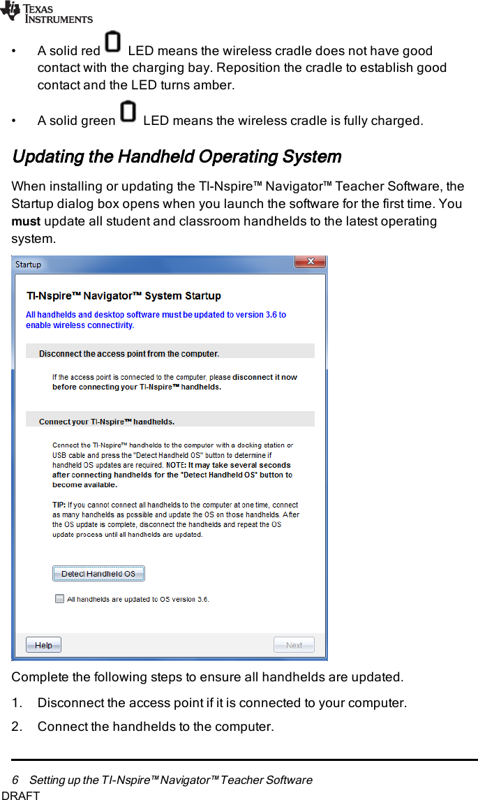 6 Setting up the TI-Nspire™ Navigator™ Teacher Software• A solid red LED means the wireless cradle does not have goodcontact with the charging bay. Reposition the cradle to establish goodcontact and the LED turns amber.• A solid green LED means the wireless cradle is fully charged.Updating the Handheld Operating SystemWhen installing or updating the TI-Nspire™ Navigator™ Teacher Software, theStartup dialog box opens when you launch the software for the first time. Youmust update all student and classroom handhelds to the latest operatingsystem.Complete the following steps to ensure all handhelds are updated.1. Disconnect the access point if it is connected to your computer.2. Connect the handhelds to the computer.DRAFT