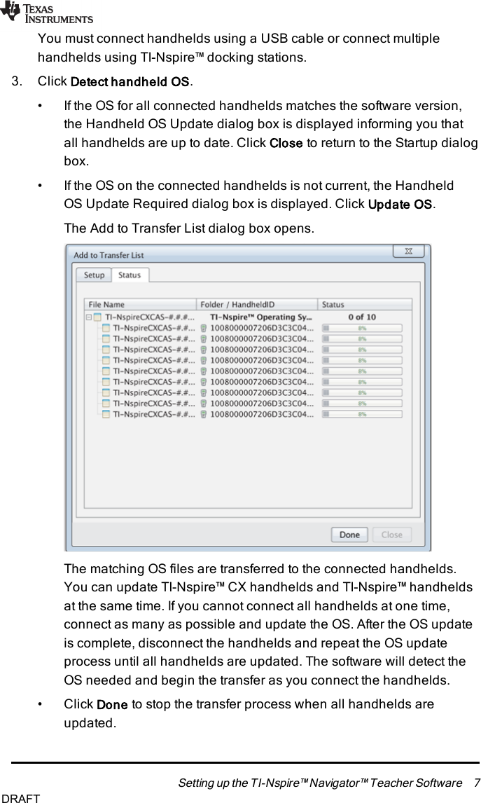 You must connect handhelds using a USB cable or connect multiplehandhelds using TI-Nspire™ docking stations.3. Click Detect handheld OS.• If the OS for all connected handhelds matches the software version,the Handheld OS Update dialog box is displayed informing you thatall handhelds are up to date. Click Close to return to the Startup dialogbox.• If the OS on the connected handhelds is not current, the HandheldOSUpdate Required dialog box is displayed. Click Update OS.The Add to Transfer List dialog box opens.The matching OSfiles are transferred to the connected handhelds.You can update TI-Nspire™ CX handhelds and TI-Nspire™ handheldsat the same time. If you cannot connect all handhelds at one time,connect as many as possible and update the OS. After the OS updateis complete, disconnect the handhelds and repeat the OS updateprocess until all handhelds are updated. The software will detect theOS needed and begin the transfer as you connect the handhelds.• Click Done to stop the transfer process when all handhelds areupdated.Setting up the TI-Nspire™ Navigator™ Teacher Software 7DRAFT