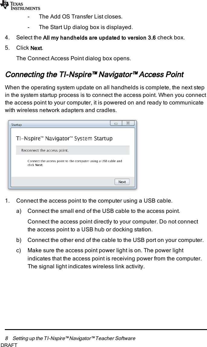 8 Setting up the TI-Nspire™ Navigator™ Teacher Software- The Add OS Transfer List closes.- The Start Up dialog box is displayed.4. Select the All my handhelds are updated to version 3.6 check box.5. Click Next.The ConnectAccess Point dialog box opens.Connecting the TI-Nspire™ Navigator™ Access PointWhen the operating system update on all handhelds is complete, the next stepin the system startup process is to connect the access point. When you connectthe access point to your computer, it is powered on and ready to communicatewith wireless network adapters and cradles.1. Connect the access point to the computer using a USB cable.a) Connect the small end of the USB cable to the access point.Connect the access point directly to your computer. Do not connectthe access point to a USB hub or docking station.b) Connect the other end of the cable to the USB port on your computer.c) Make sure the access point power light is on. The power lightindicates that the access point is receiving power from the computer.The signal light indicates wireless link activity.DRAFT