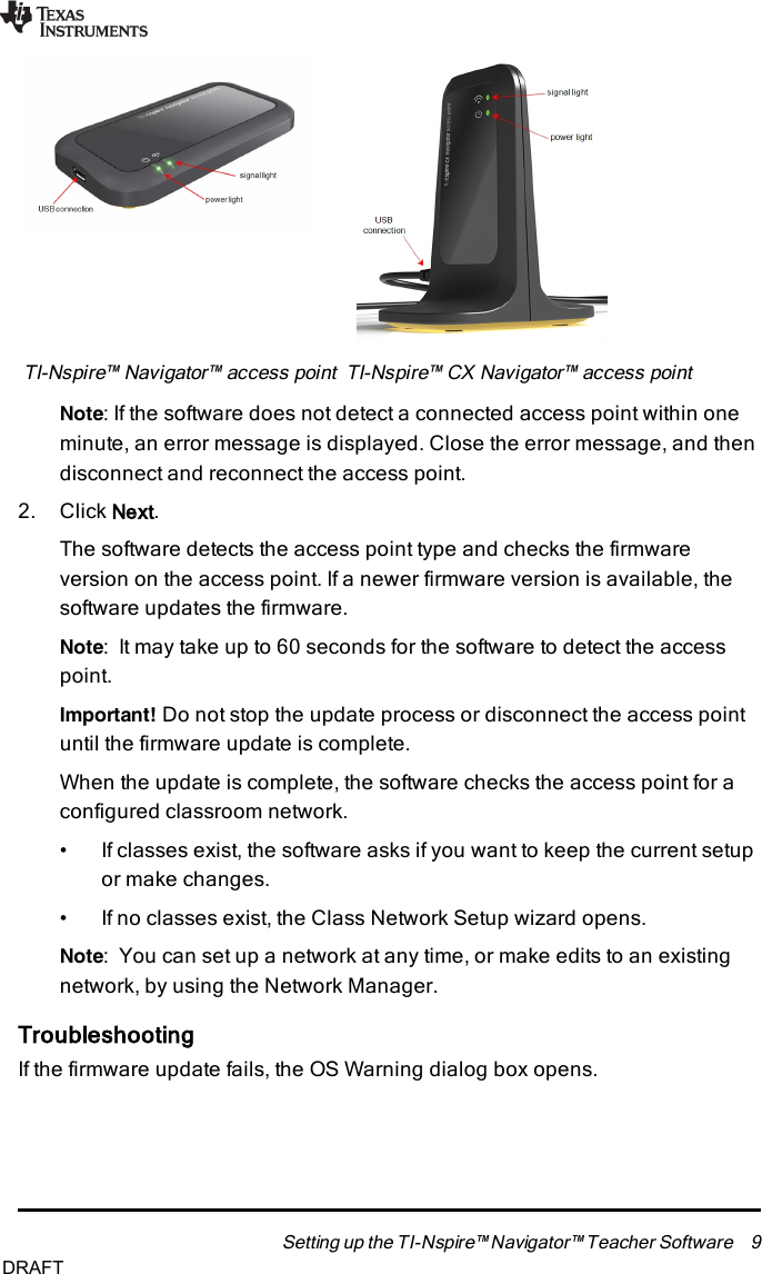 TI-Nspire™ Navigator™ access point TI-Nspire™ CX Navigator™ access pointNote:If the software does not detect a connected access point within oneminute, an error message is displayed. Close the error message, and thendisconnect and reconnect the access point.2. Click Next.The software detects the access point type and checks the firmwareversion on the access point. If a newer firmware version is available, thesoftware updates the firmware.Note: It may take up to 60 seconds for the software to detect the accesspoint.Important! Do not stop the update process or disconnect the access pointuntil the firmware update is complete.When the update is complete, the software checks the access point for aconfigured classroom network.• If classes exist, the software asks if you want to keep the current setupor make changes.• If no classes exist, the Class Network Setup wizard opens.Note: You can set up a network at any time, or make edits to an existingnetwork, by using the Network Manager.TroubleshootingIf the firmware update fails, the OSWarning dialog box opens.Setting up the TI-Nspire™ Navigator™ Teacher Software 9DRAFT