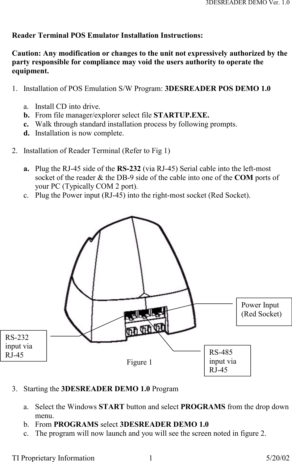   3DESREADER DEMO Ver. 1.0 TI Proprietary Information  1  5/20/02  Reader Terminal POS Emulator Installation Instructions:  Caution: Any modification or changes to the unit not expressively authorized by the party responsible for compliance may void the users authority to operate the equipment.  1.  Installation of POS Emulation S/W Program: 3DESREADER POS DEMO 1.0  a.  Install CD into drive. b.  From file manager/explorer select file STARTUP.EXE. c.  Walk through standard installation process by following prompts. d.  Installation is now complete.  2.  Installation of Reader Terminal (Refer to Fig 1)  a.  Plug the RJ-45 side of the RS-232 (via RJ-45) Serial cable into the left-most socket of the reader &amp; the DB-9 side of the cable into one of the COM ports of your PC (Typically COM 2 port). c.  Plug the Power input (RJ-45) into the right-most socket (Red Socket).                             Figure 1   3. Starting the 3DESREADER DEMO 1.0 Program  a.  Select the Windows START button and select PROGRAMS from the drop down menu. b. From PROGRAMS select 3DESREADER DEMO 1.0  c.  The program will now launch and you will see the screen noted in figure 2. RS-232 input via RJ-45Power Input (Red Socket) RS-485 input via RJ-45