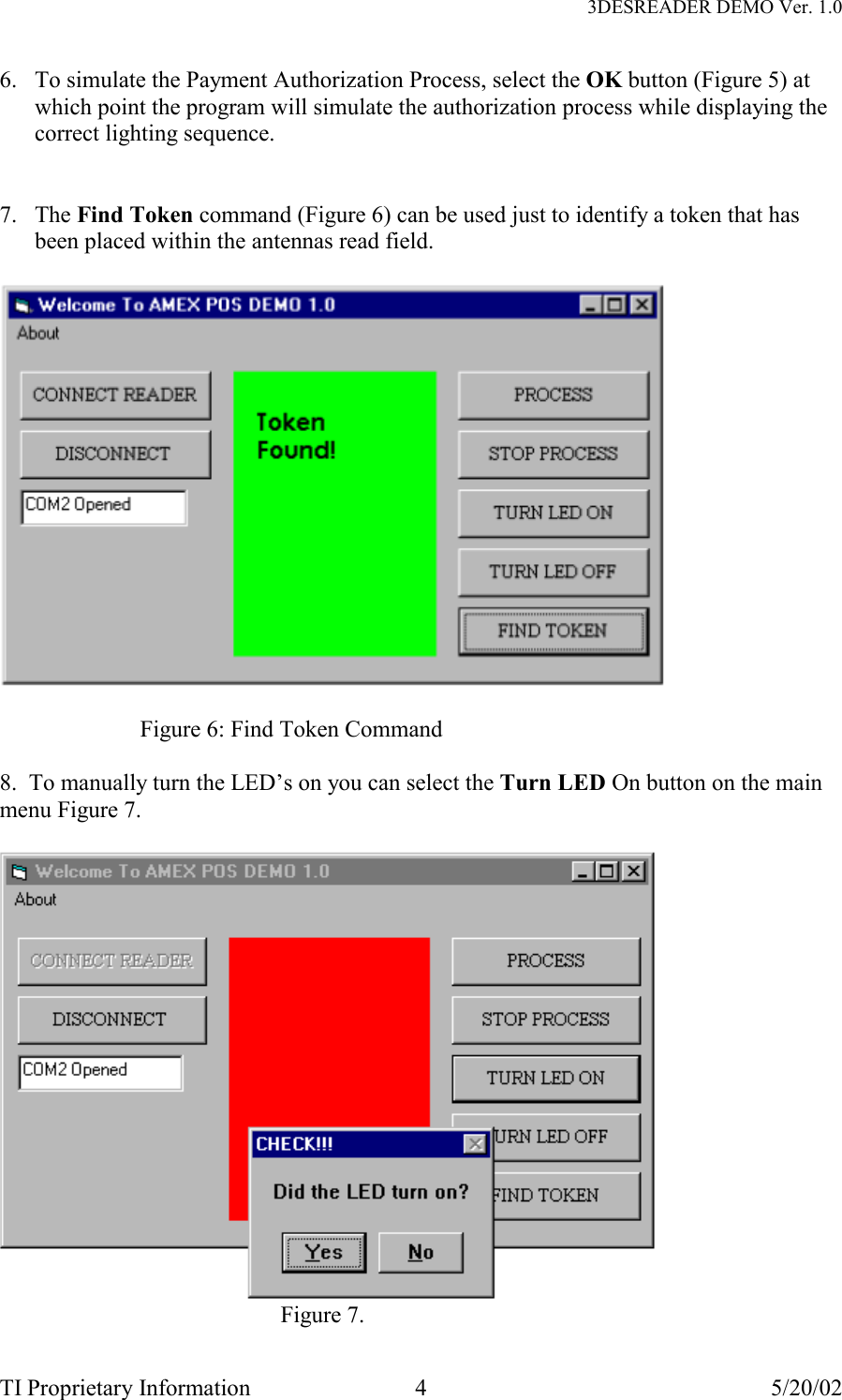   3DESREADER DEMO Ver. 1.0 TI Proprietary Information  4  5/20/02 6.  To simulate the Payment Authorization Process, select the OK button (Figure 5) at which point the program will simulate the authorization process while displaying the correct lighting sequence.   7. The Find Token command (Figure 6) can be used just to identify a token that has been placed within the antennas read field.    Figure 6: Find Token Command  8.  To manually turn the LED’s on you can select the Turn LED On button on the main menu Figure 7.   Figure 7. 