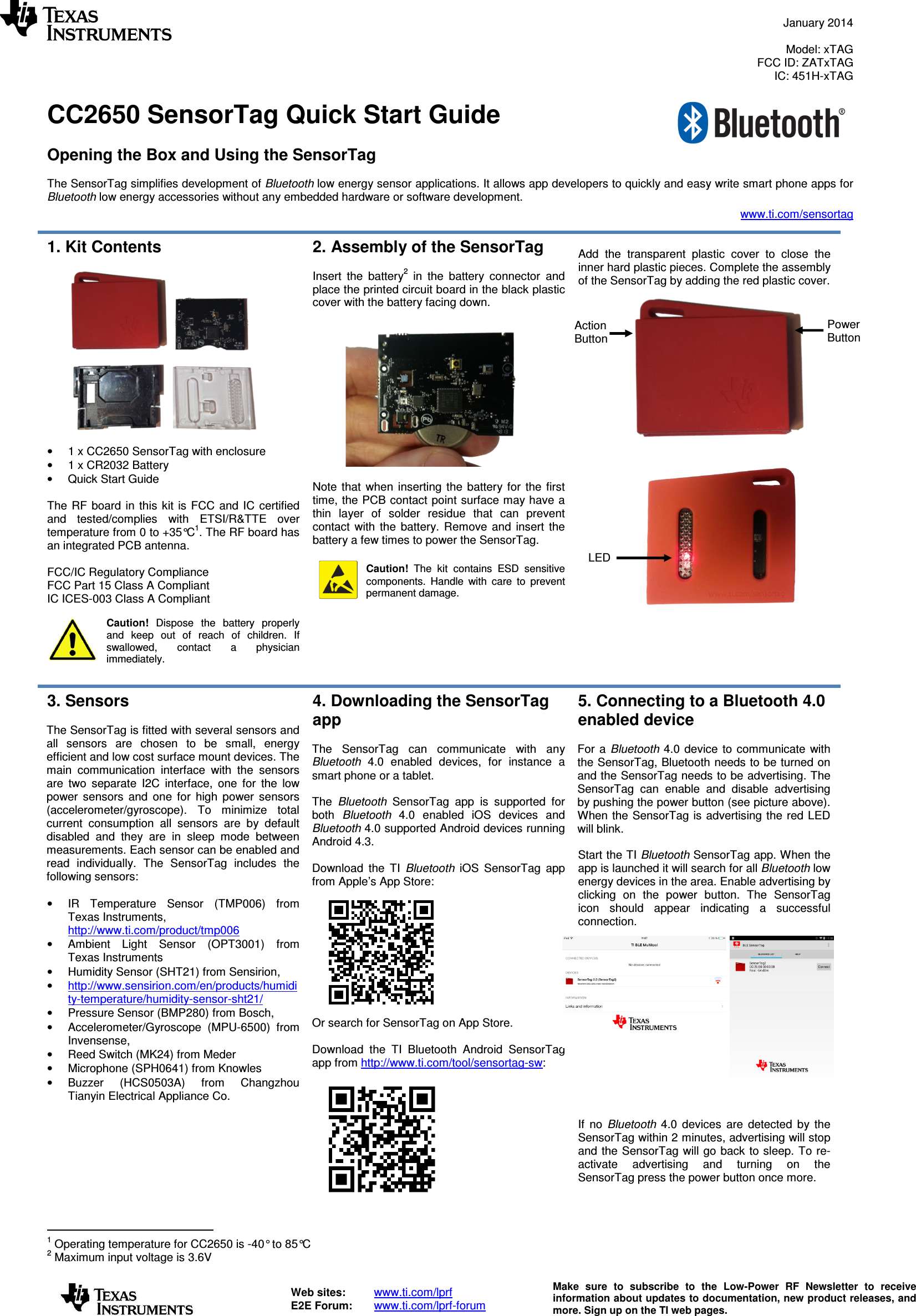  January 2014  Model: xTAG FCC ID: ZATxTAG IC: 451H-xTAG   Web sites:  www.ti.com/lprf E2E Forum:  www.ti.com/lprf-forum Make  sure  to  subscribe  to  the  Low-Power  RF  Newsletter  to  receive information about updates to documentation, new product releases, and more. Sign up on the TI web pages.  CC2650 SensorTag Quick Start Guide  Opening the Box and Using the SensorTag  The SensorTag simplifies development of Bluetooth low energy sensor applications. It allows app developers to quickly and easy write smart phone apps for Bluetooth low energy accessories without any embedded hardware or software development. www.ti.com/sensortag  1. Kit Contents    •  1 x CC2650 SensorTag with enclosure •  1 x CR2032 Battery •  Quick Start Guide  The  RF  board in this  kit  is FCC  and  IC  certified and  tested/complies  with  ETSI/R&amp;TTE  over temperature from 0 to +35°C1. The RF board has an integrated PCB antenna.  FCC/IC Regulatory Compliance FCC Part 15 Class A Compliant IC ICES-003 Class A Compliant  Caution!  Dispose  the  battery  properly and  keep  out  of  reach  of  children.  If swallowed,  contact  a  physician immediately.  2. Assembly of the SensorTag  Insert  the  battery2  in  the  battery  connector  and place the printed circuit board in the black plastic cover with the battery facing down.    Note  that  when  inserting  the  battery for  the  first time, the PCB contact point surface may have a thin  layer  of  solder  residue  that  can  prevent contact  with  the  battery.  Remove  and  insert  the battery a few times to power the SensorTag.   Caution!  The  kit  contains  ESD  sensitive components.  Handle  with  care  to  prevent permanent damage.    Add  the  transparent  plastic  cover  to  close  the inner hard plastic pieces. Complete the assembly of the SensorTag by adding the red plastic cover.                 3. Sensors  The SensorTag is fitted with several sensors and all  sensors  are  chosen  to  be  small,  energy efficient and low cost surface mount devices. The main  communication  interface  with  the  sensors are  two  separate  I2C  interface,  one  for  the  low power  sensors  and  one  for  high  power  sensors (accelerometer/gyroscope).  To  minimize  total current  consumption  all  sensors  are  by  default disabled  and  they  are  in  sleep  mode  between measurements. Each sensor can be enabled and read  individually.  The  SensorTag  includes  the following sensors:  •  IR  Temperature  Sensor  (TMP006)  from Texas Instruments, http://www.ti.com/product/tmp006 •  Ambient  Light  Sensor  (OPT3001)  from Texas Instruments •  Humidity Sensor (SHT21) from Sensirion,  • http://www.sensirion.com/en/products/humidity-temperature/humidity-sensor-sht21/  •  Pressure Sensor (BMP280) from Bosch,  •  Accelerometer/Gyroscope  (MPU-6500)  from Invensense,  •  Reed Switch (MK24) from Meder •  Microphone (SPH0641) from Knowles •  Buzzer  (HCS0503A)  from  Changzhou Tianyin Electrical Appliance Co.  4. Downloading the SensorTag app   The  SensorTag  can  communicate  with  any Bluetooth  4.0  enabled  devices,  for  instance  a smart phone or a tablet.  The  Bluetooth  SensorTag  app  is  supported  for both  Bluetooth  4.0  enabled  iOS  devices  and Bluetooth 4.0 supported Android devices running Android 4.3.   Download  the  TI  Bluetooth  iOS  SensorTag  app from Apple’s App Store: Or search for SensorTag on App Store.  Download  the  TI  Bluetooth  Android  SensorTag app from http://www.ti.com/tool/sensortag-sw:    5. Connecting to a Bluetooth 4.0 enabled device  For  a  Bluetooth 4.0 device  to communicate  with the SensorTag, Bluetooth needs to be turned on and the SensorTag needs to be advertising. The SensorTag  can  enable  and  disable  advertising by pushing the power button (see picture above). When the SensorTag is  advertising the red  LED will blink.   Start the TI Bluetooth SensorTag app. When the app is launched it will search for all Bluetooth low energy devices in the area. Enable advertising by clicking  on  the  power  button.  The  SensorTag icon  should  appear  indicating  a  successful connection.      If  no  Bluetooth  4.0  devices  are  detected  by  the SensorTag within 2 minutes, advertising will stop and the SensorTag will go back to sleep. To re-activate  advertising  and  turning  on  the SensorTag press the power button once more.                                       1 Operating temperature for CC2650 is -40° to 85°C 2 Maximum input voltage is 3.6V Action Button Power Button LED 