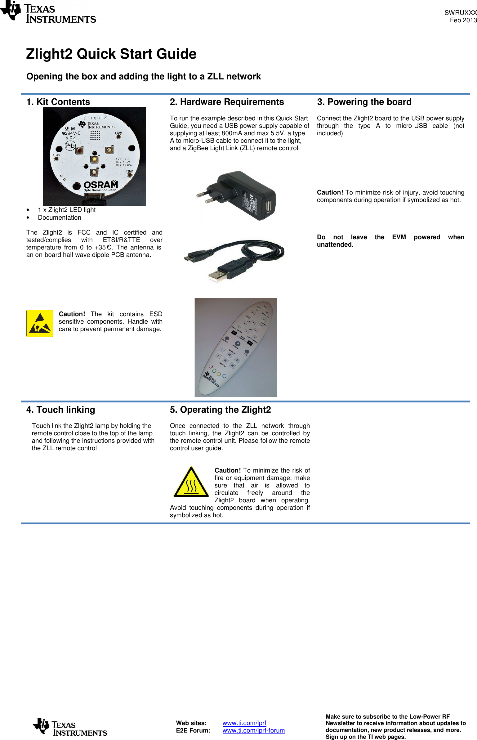 SWRUXXX Feb 2013   Web sites:  www.ti.com/lprf E2E Forum:  www.ti.com/lprf-forum Make sure to subscribe to the Low-Power RF Newsletter to receive information about updates to documentation, new product releases, and more. Sign up on the TI web pages.   Zlight2 Quick Start Guide  Opening the box and adding the light to a ZLL network  1. Kit Contents  •  1 x Zlight2 LED light •  Documentation  The  Zlight2  is FCC  and  IC  certified  and tested/complies  with  ETSI/R&amp;TTE over temperature  from  0  to  +35°C.  The  antenna  is an on-board half wave dipole PCB antenna.        Caution!  The  kit  contains ESD sensitive  components.  Handle  with care to prevent permanent damage.  2. Hardware Requirements  To run the example described in this Quick Start Guide, you need a USB power supply capable of supplying at least 800mA and max 5.5V, a type A to micro-USB cable to connect it to the light, and a ZigBee Light Link (ZLL) remote control.      3. Powering the board  Connect the Zlight2 board to the USB power supply through  the  type  A  to  micro-USB  cable  (not included).         Caution! To minimize risk of injury, avoid touching components during operation if symbolized as hot.     Do  not  leave  the  EVM  powered  when unattended. 4. Touch linking  Touch link the Zlight2 lamp by holding the remote control close to the top of the lamp and following the instructions provided with the ZLL remote control     5. Operating the Zlight2  Once  connected  to  the  ZLL  network  through touch  linking,  the  Zlight2  can  be  controlled  by the remote control unit. Please follow the remote control user guide.   Caution! To minimize the risk of fire or equipment damage, make sure  that  air  is  allowed  to circulate  freely  around  the Zlight2  board  when  operating. Avoid  touching  components  during  operation  if symbolized as hot.       