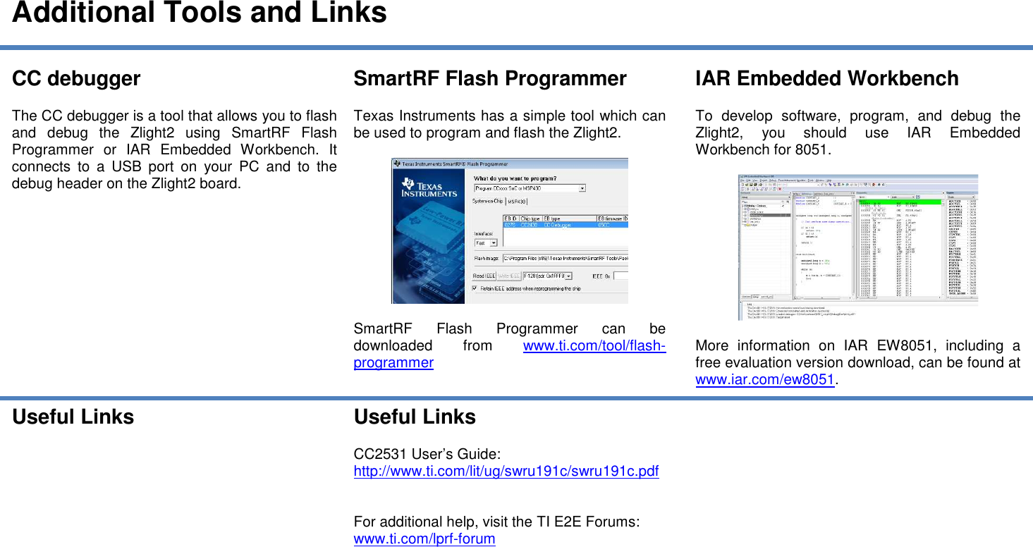  Additional Tools and Links  CC debugger  The CC debugger is a tool that allows you to flash and  debug  the  Zlight2  using  SmartRF  Flash Programmer  or  IAR  Embedded  Workbench.  It connects  to  a  USB  port  on  your  PC  and  to  the debug header on the Zlight2 board.     SmartRF Flash Programmer  Texas Instruments has a simple tool which can be used to program and flash the Zlight2.     SmartRF  Flash  Programmer  can  be downloaded  from  www.ti.com/tool/flash-programmer IAR Embedded Workbench  To  develop  software,  program,  and  debug  the Zlight2,  you  should  use  IAR  Embedded Workbench for 8051.     More  information  on  IAR  EW8051,  including  a free evaluation version download, can be found at www.iar.com/ew8051. Useful Links   Useful Links  CC2531 User’s Guide: http://www.ti.com/lit/ug/swru191c/swru191c.pdf   For additional help, visit the TI E2E Forums: www.ti.com/lprf-forum     