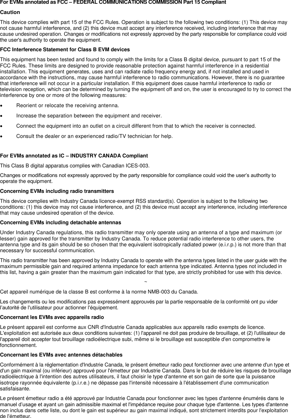 For EVMs annotated as FCC – FEDERAL COMMUNICATIONS COMMISSION Part 15 Compliant  Caution This device complies with part 15 of the FCC Rules. Operation is subject to the following two conditions: (1) This device may not cause harmful interference, and (2) this device must accept any interference received, including interference that may cause undesired operation. Changes or modifications not expressly approved by the party responsible for compliance could void the user&apos;s authority to operate the equipment. FCC Interference Statement for Class B EVM devices This equipment has been tested and found to comply with the limits for a Class B digital device, pursuant to part 15 of the FCC Rules. These limits are designed to provide reasonable protection against harmful interference in a residential installation. This equipment generates, uses and can radiate radio frequency energy and, if not installed and used in accordance with the instructions, may cause harmful interference to radio communications. However, there is no guarantee that interference will not occur in a particular installation. If this equipment does cause harmful interference to radio or television reception, which can be determined by turning the equipment off and on, the user is encouraged to try to correct the interference by one or more of the following measures:   Reorient or relocate the receiving antenna.   Increase the separation between the equipment and receiver.   Connect the equipment into an outlet on a circuit different from that to which the receiver is connected.   Consult the dealer or an experienced radio/TV technician for help.  For EVMs annotated as IC – INDUSTRY CANADA Compliant This Class B digital apparatus complies with Canadian ICES-003. Changes or modifications not expressly approved by the party responsible for compliance could void the user’s authority to operate the equipment. Concerning EVMs including radio transmitters This device complies with Industry Canada licence-exempt RSS standard(s). Operation is subject to the following two conditions: (1) this device may not cause interference, and (2) this device must accept any interference, including interference that may cause undesired operation of the device. Concerning EVMs including detachable antennas Under Industry Canada regulations, this radio transmitter may only operate using an antenna of a type and maximum (or lesser) gain approved for the transmitter by Industry Canada. To reduce potential radio interference to other users, the antenna type and its gain should be so chosen that the equivalent isotropically radiated power (e.i.r.p.) is not more than that necessary for successful communication. This radio transmitter has been approved by Industry Canada to operate with the antenna types listed in the user guide with the maximum permissible gain and required antenna impedance for each antenna type indicated. Antenna types not included in this list, having a gain greater than the maximum gain indicated for that type, are strictly prohibited for use with this device. ~ Cet appareil numérique de la classe B est conforme à la norme NMB-003 du Canada. Les changements ou les modifications pas expressément approuvés par la partie responsable de la conformité ont pu vider l’autorité de l&apos;utilisateur pour actionner l&apos;équipement. Concernant les EVMs avec appareils radio Le présent appareil est conforme aux CNR d&apos;Industrie Canada applicables aux appareils radio exempts de licence. L&apos;exploitation est autorisée aux deux conditions suivantes: (1) l&apos;appareil ne doit pas produire de brouillage, et (2) l&apos;utilisateur de l&apos;appareil doit accepter tout brouillage radioélectrique subi, même si le brouillage est susceptible d&apos;en compromettre le fonctionnement. Concernant les EVMs avec antennes détachables Conformément à la réglementation d&apos;Industrie Canada, le présent émetteur radio peut fonctionner avec une antenne d&apos;un type et d&apos;un gain maximal (ou inférieur) approuvé pour l&apos;émetteur par Industrie Canada. Dans le but de réduire les risques de brouillage radioélectrique à l&apos;intention des autres utilisateurs, il faut choisir le type d&apos;antenne et son gain de sorte que la puissance isotrope rayonnée équivalente (p.i.r.e.) ne dépasse pas l&apos;intensité nécessaire à l&apos;établissement d&apos;une communication satisfaisante. Le présent émetteur radio a été approuvé par Industrie Canada pour fonctionner avec les types d&apos;antenne énumérés dans le manuel d’usage et ayant un gain admissible maximal et l&apos;impédance requise pour chaque type d&apos;antenne. Les types d&apos;antenne non inclus dans cette liste, ou dont le gain est supérieur au gain maximal indiqué, sont strictement interdits pour l&apos;exploitation de l&apos;émetteur.     