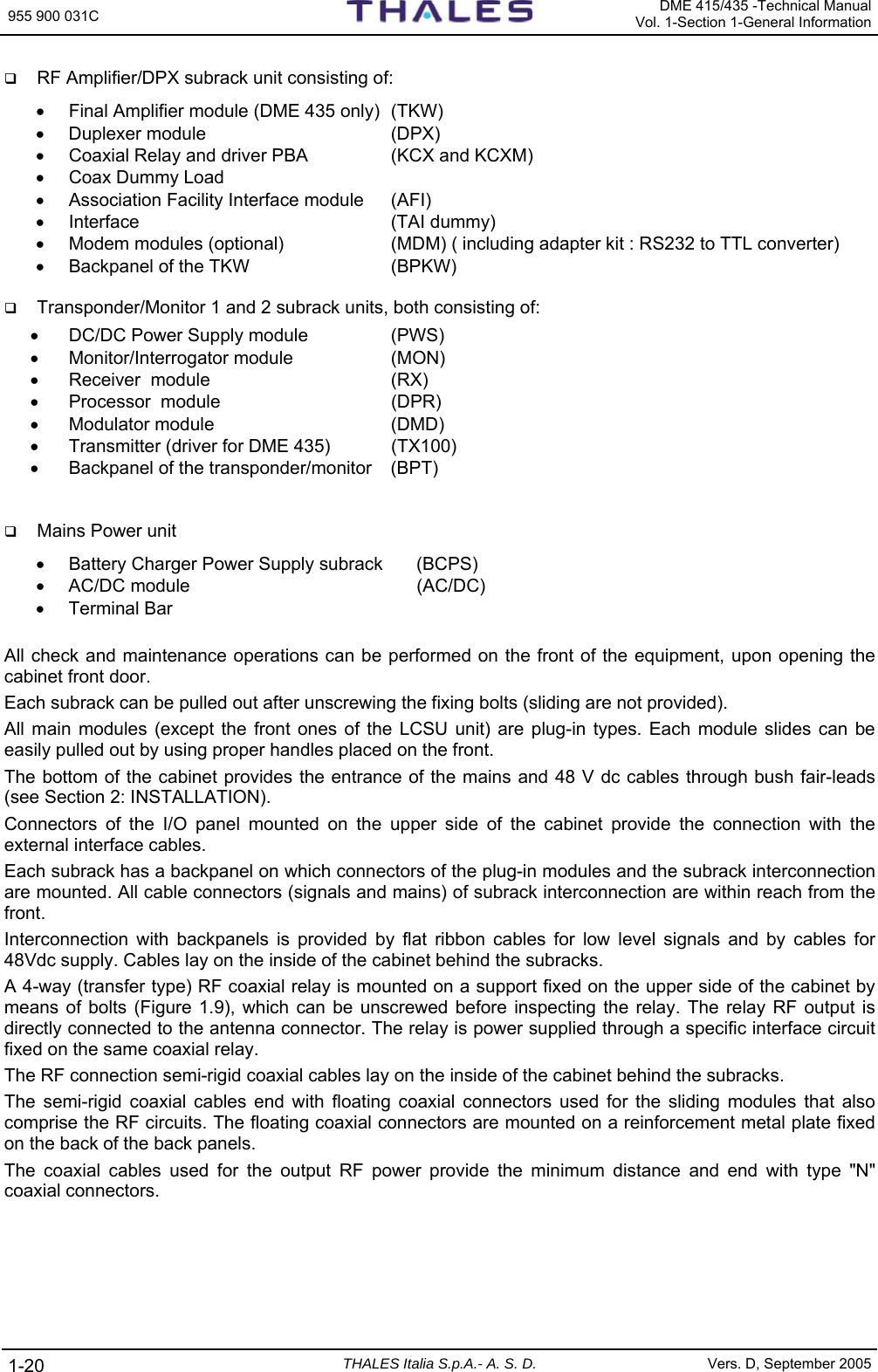 955 900 031C   DME 415/435 -Technical ManualVol. 1-Section 1-General Information 1-20  THALES Italia S.p.A.- A. S. D. Vers. D, September 2005  RF Amplifier/DPX subrack unit consisting of: •  Final Amplifier module (DME 435 only)  (TKW) • Duplexer module  (DPX) •  Coaxial Relay and driver PBA  (KCX and KCXM) •  Coax Dummy Load  •  Association Facility Interface module  (AFI) •  Interface   (TAI dummy) •  Modem modules (optional)  (MDM) ( including adapter kit : RS232 to TTL converter) •  Backpanel of the TKW  (BPKW)   Transponder/Monitor 1 and 2 subrack units, both consisting of: •  DC/DC Power Supply module  (PWS) •  Monitor/Interrogator module  (MON)  •  Receiver  module  (RX) •  Processor  module  (DPR) • Modulator module  (DMD) •  Transmitter (driver for DME 435)  (TX100) •  Backpanel of the transponder/monitor  (BPT)    Mains Power unit •  Battery Charger Power Supply subrack  (BCPS)  • AC/DC module  (AC/DC) • Terminal Bar  All check and maintenance operations can be performed on the front of the equipment, upon opening the cabinet front door.  Each subrack can be pulled out after unscrewing the fixing bolts (sliding are not provided). All main modules (except the front ones of the LCSU unit) are plug-in types. Each module slides can be easily pulled out by using proper handles placed on the front. The bottom of the cabinet provides the entrance of the mains and 48 V dc cables through bush fair-leads (see Section 2: INSTALLATION). Connectors of the I/O panel mounted on the upper side of the cabinet provide the connection with the external interface cables. Each subrack has a backpanel on which connectors of the plug-in modules and the subrack interconnection are mounted. All cable connectors (signals and mains) of subrack interconnection are within reach from the front. Interconnection with backpanels is provided by flat ribbon cables for low level signals and by cables for 48Vdc supply. Cables lay on the inside of the cabinet behind the subracks.  A 4-way (transfer type) RF coaxial relay is mounted on a support fixed on the upper side of the cabinet by means of bolts (Figure 1.9), which can be unscrewed before inspecting the relay. The relay RF output is directly connected to the antenna connector. The relay is power supplied through a specific interface circuit fixed on the same coaxial relay. The RF connection semi-rigid coaxial cables lay on the inside of the cabinet behind the subracks. The semi-rigid coaxial cables end with floating coaxial connectors used for the sliding modules that also comprise the RF circuits. The floating coaxial connectors are mounted on a reinforcement metal plate fixed on the back of the back panels. The coaxial cables used for the output RF power provide the minimum distance and end with type &quot;N&quot; coaxial connectors.  