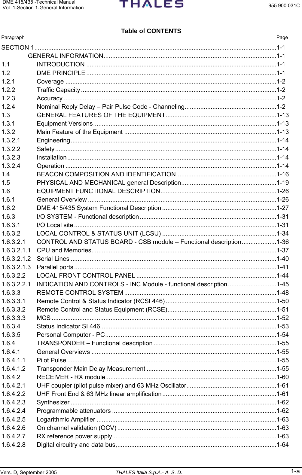 DME 415/435 -Technical Manual Vol. 1-Section 1-General Information  955 900 031C Vers. D, September 2005 THALES Italia S.p.A.- A. S. D. 1-a  Table of CONTENTS  Paragraph  Page SECTION 1............................................................................................................................................1-1  GENERAL INFORMATION....................................................................................................1-1 1.1 INTRODUCTION ..............................................................................................................1-1 1.2 DME PRINCIPLE ..............................................................................................................1-1 1.2.1 Coverage ..........................................................................................................................1-2 1.2.2 Traffic Capacity .................................................................................................................1-2 1.2.3 Accuracy ...........................................................................................................................1-2 1.2.4 Nominal Reply Delay – Pair Pulse Code - Channeling.....................................................1-2 1.3 GENERAL FEATURES OF THE EQUIPMENT................................................................1-13 1.3.1 Equipment Versions..........................................................................................................1-13 1.3.2 Main Feature of the Equipment ........................................................................................1-13 1.3.2.1 Engineering.......................................................................................................................1-14 1.3.2.2 Safety................................................................................................................................1-14 1.3.2.3 Installation.........................................................................................................................1-14 1.3.2.4 Operation ..........................................................................................................................1-14 1.4 BEACON COMPOSITION AND IDENTIFICATION..........................................................1-16 1.5 PHYSICAL AND MECHANICAL general Description.......................................................1-19 1.6 EQUIPMENT FUNCTIONAL DESCRIPTION...................................................................1-26 1.6.1 General Overview .............................................................................................................1-26 1.6.2 DME 415/435 System Functional Description ..................................................................1-27 1.6.3 I/O SYSTEM - Functional description ...............................................................................1-31 1.6.3.1 I/O Local site .....................................................................................................................1-31 1.6.3.2 LOCAL CONTROL &amp; STATUS UNIT (LCSU) ..................................................................1-34 1.6.3.2.1 CONTROL AND STATUS BOARD - CSB module – Functional description....................1-36 1.6.3.2.1.1 CPU and Memories...........................................................................................................1-37 1.6.3.2.1.2 Serial Lines .......................................................................................................................1-40 1.6.3.2.1.3 Parallel ports .....................................................................................................................1-41 1.6.3.2.2 LOCAL FRONT CONTROL PANEL .................................................................................1-44 1.6.3.2.2.1 INDICATION AND CONTROLS - INC Module - functional description............................1-45 1.6.3.3 REMOTE CONTROL SYSTEM ........................................................................................1-48 1.6.3.3.1 Remote Control &amp; Status Indicator (RCSI 446) ................................................................1-50 1.6.3.3.2 Remote Control and Status Equipment (RCSE)...............................................................1-51 1.6.3.3.3 MCS ..................................................................................................................................1-52 1.6.3.4 Status Indicator SI 446......................................................................................................1-53 1.6.3.5 Personal Computer - PC...................................................................................................1-54 1.6.4 TRANSPONDER – Functional description .......................................................................1-55 1.6.4.1 General Overviews ...........................................................................................................1-55 1.6.4.1.1 Pilot Pulse .........................................................................................................................1-55 1.6.4.1.2 Transponder Main Delay Measurement ...........................................................................1-55 1.6.4.2 RECEIVER - RX module...................................................................................................1-60 1.6.4.2.1 UHF coupler (pilot pulse mixer) and 63 MHz Oscillator....................................................1-61 1.6.4.2.2 UHF Front End &amp; 63 MHz linear amplification..................................................................1-61 1.6.4.2.3 Synthesizer .......................................................................................................................1-62 1.6.4.2.4 Programmable attenuators ...............................................................................................1-62 1.6.4.2.5 Logarithmic Amplifier ........................................................................................................1-63 1.6.4.2.6 On channel validation (OCV) ............................................................................................1-63 1.6.4.2.7 RX reference power supply ..............................................................................................1-63 1.6.4.2.8 Digital circuitry and data bus,............................................................................................1-64 