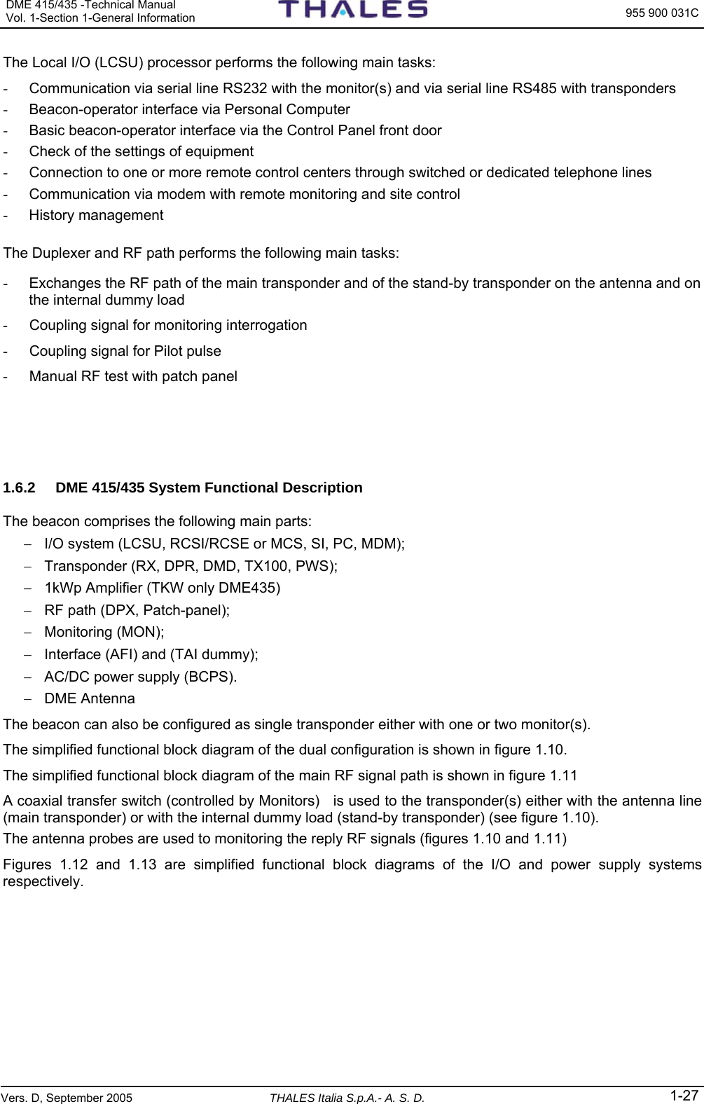 DME 415/435 -Technical Manual Vol. 1-Section 1-General Information  955 900 031C Vers. D, September 2005 THALES Italia S.p.A.- A. S. D. 1-27 The Local I/O (LCSU) processor performs the following main tasks: -  Communication via serial line RS232 with the monitor(s) and via serial line RS485 with transponders -  Beacon-operator interface via Personal Computer -  Basic beacon-operator interface via the Control Panel front door -  Check of the settings of equipment -  Connection to one or more remote control centers through switched or dedicated telephone lines  -  Communication via modem with remote monitoring and site control - History management   The Duplexer and RF path performs the following main tasks: -  Exchanges the RF path of the main transponder and of the stand-by transponder on the antenna and on the internal dummy load  -  Coupling signal for monitoring interrogation  -  Coupling signal for Pilot pulse -  Manual RF test with patch panel    1.6.2  DME 415/435 System Functional Description The beacon comprises the following main parts: −  I/O system (LCSU, RCSI/RCSE or MCS, SI, PC, MDM); −  Transponder (RX, DPR, DMD, TX100, PWS); −  1kWp Amplifier (TKW only DME435) −  RF path (DPX, Patch-panel); − Monitoring (MON); −  Interface (AFI) and (TAI dummy); −  AC/DC power supply (BCPS). − DME Antenna The beacon can also be configured as single transponder either with one or two monitor(s).  The simplified functional block diagram of the dual configuration is shown in figure 1.10.  The simplified functional block diagram of the main RF signal path is shown in figure 1.11 A coaxial transfer switch (controlled by Monitors)   is used to the transponder(s) either with the antenna line (main transponder) or with the internal dummy load (stand-by transponder) (see figure 1.10). The antenna probes are used to monitoring the reply RF signals (figures 1.10 and 1.11) Figures  1.12 and 1.13 are simplified functional block diagrams of the I/O and power supply systems respectively. 