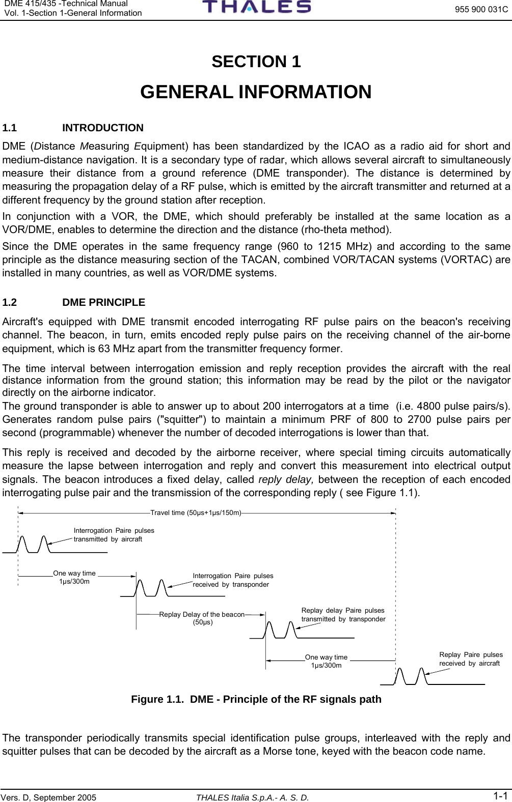 DME 415/435 -Technical Manual Vol. 1-Section 1-General Information  955 900 031C Vers. D, September 2005 THALES Italia S.p.A.- A. S. D. 1-1  SECTION 1   GENERAL INFORMATION 1.1 INTRODUCTION DME (Distance  Measuring  Equipment) has been standardized by the ICAO as a radio aid for short and medium-distance navigation. It is a secondary type of radar, which allows several aircraft to simultaneously measure their distance from a ground reference (DME transponder). The distance is determined by measuring the propagation delay of a RF pulse, which is emitted by the aircraft transmitter and returned at a different frequency by the ground station after reception.  In conjunction with a VOR, the DME, which should preferably be installed at the same location as a VOR/DME, enables to determine the direction and the distance (rho-theta method).  Since the DME operates in the same frequency range (960 to 1215 MHz) and according to the same principle as the distance measuring section of the TACAN, combined VOR/TACAN systems (VORTAC) are installed in many countries, as well as VOR/DME systems. 1.2 DME PRINCIPLE Aircraft&apos;s equipped with DME transmit encoded interrogating RF pulse pairs on the beacon&apos;s receiving channel. The beacon, in turn, emits encoded reply pulse pairs on the receiving channel of the air-borne equipment, which is 63 MHz apart from the transmitter frequency former. The time interval between interrogation emission and reply reception provides the aircraft with the real distance information from the ground station; this information may be read by the pilot or the navigator directly on the airborne indicator. The ground transponder is able to answer up to about 200 interrogators at a time  (i.e. 4800 pulse pairs/s). Generates random pulse pairs (&quot;squitter&quot;) to maintain a minimum PRF of 800 to 2700 pulse pairs per second (programmable) whenever the number of decoded interrogations is lower than that. This reply is received and decoded by the airborne receiver, where special timing circuits automatically measure the lapse between interrogation and reply and convert this measurement into electrical output signals. The beacon introduces a fixed delay, called reply delay, between the reception of each encoded interrogating pulse pair and the transmission of the corresponding reply ( see Figure 1.1). Travel time (50µs+1µs/150m)Interrogation Paire pulses transmitted by aircraftOne way time 1µs/300mReplay Delay of the beacon (50µs)One way time 1µs/300mInterrogation Paire pulses received by transponderReplay delay Paire pulses transmitted by transponderReplay Paire pulses received by aircraft Figure 1.1.  DME - Principle of the RF signals path  The transponder periodically transmits special identification pulse groups, interleaved with the reply and squitter pulses that can be decoded by the aircraft as a Morse tone, keyed with the beacon code name. 