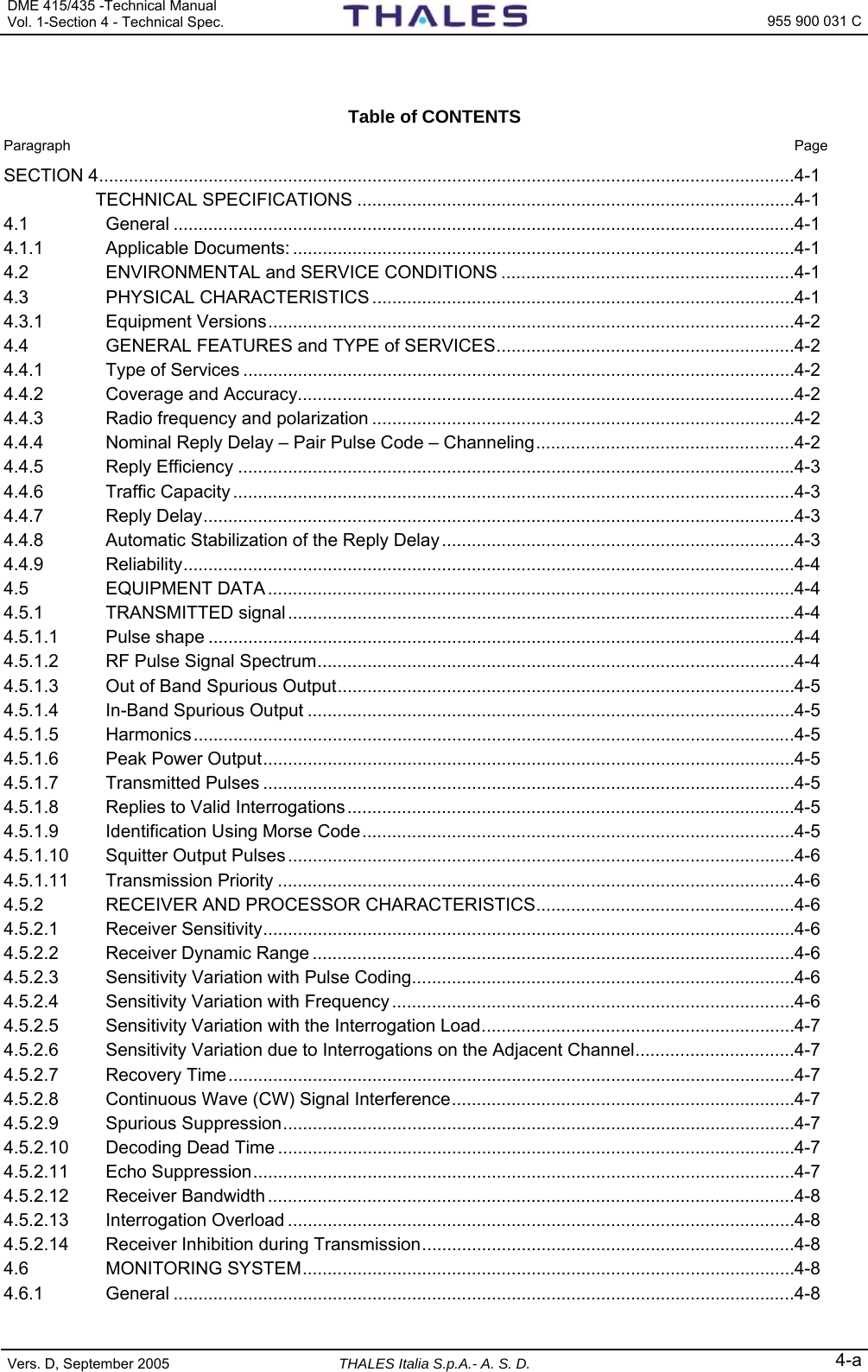 DME 415/435 -Technical Manual  Vol. 1-Section 4 - Technical Spec.   955 900 031 C Vers. D, September 2005  THALES Italia S.p.A.- A. S. D. 4-a  Table of CONTENTS  Paragraph  Page SECTION 4............................................................................................................................................4-1  TECHNICAL SPECIFICATIONS ........................................................................................4-1 4.1 General .............................................................................................................................4-1 4.1.1 Applicable Documents: .....................................................................................................4-1 4.2 ENVIRONMENTAL and SERVICE CONDITIONS ...........................................................4-1 4.3 PHYSICAL CHARACTERISTICS .....................................................................................4-1 4.3.1 Equipment Versions..........................................................................................................4-2 4.4 GENERAL FEATURES and TYPE of SERVICES............................................................4-2 4.4.1 Type of Services ...............................................................................................................4-2 4.4.2 Coverage and Accuracy....................................................................................................4-2 4.4.3 Radio frequency and polarization .....................................................................................4-2 4.4.4 Nominal Reply Delay – Pair Pulse Code – Channeling....................................................4-2 4.4.5 Reply Efficiency ................................................................................................................4-3 4.4.6 Traffic Capacity .................................................................................................................4-3 4.4.7 Reply Delay.......................................................................................................................4-3 4.4.8 Automatic Stabilization of the Reply Delay.......................................................................4-3 4.4.9 Reliability...........................................................................................................................4-4 4.5 EQUIPMENT DATA ..........................................................................................................4-4 4.5.1 TRANSMITTED signal ......................................................................................................4-4 4.5.1.1 Pulse shape ......................................................................................................................4-4 4.5.1.2 RF Pulse Signal Spectrum................................................................................................4-4 4.5.1.3 Out of Band Spurious Output............................................................................................4-5 4.5.1.4 In-Band Spurious Output ..................................................................................................4-5 4.5.1.5 Harmonics.........................................................................................................................4-5 4.5.1.6 Peak Power Output...........................................................................................................4-5 4.5.1.7 Transmitted Pulses ...........................................................................................................4-5 4.5.1.8 Replies to Valid Interrogations..........................................................................................4-5 4.5.1.9 Identification Using Morse Code.......................................................................................4-5 4.5.1.10 Squitter Output Pulses......................................................................................................4-6 4.5.1.11 Transmission Priority ........................................................................................................4-6 4.5.2 RECEIVER AND PROCESSOR CHARACTERISTICS....................................................4-6 4.5.2.1 Receiver Sensitivity...........................................................................................................4-6 4.5.2.2 Receiver Dynamic Range .................................................................................................4-6 4.5.2.3 Sensitivity Variation with Pulse Coding.............................................................................4-6 4.5.2.4 Sensitivity Variation with Frequency .................................................................................4-6 4.5.2.5 Sensitivity Variation with the Interrogation Load...............................................................4-7 4.5.2.6 Sensitivity Variation due to Interrogations on the Adjacent Channel................................4-7 4.5.2.7 Recovery Time..................................................................................................................4-7 4.5.2.8 Continuous Wave (CW) Signal Interference.....................................................................4-7 4.5.2.9 Spurious Suppression.......................................................................................................4-7 4.5.2.10 Decoding Dead Time ........................................................................................................4-7 4.5.2.11 Echo Suppression.............................................................................................................4-7 4.5.2.12 Receiver Bandwidth ..........................................................................................................4-8 4.5.2.13 Interrogation Overload ......................................................................................................4-8 4.5.2.14 Receiver Inhibition during Transmission...........................................................................4-8 4.6 MONITORING SYSTEM...................................................................................................4-8 4.6.1 General .............................................................................................................................4-8 
