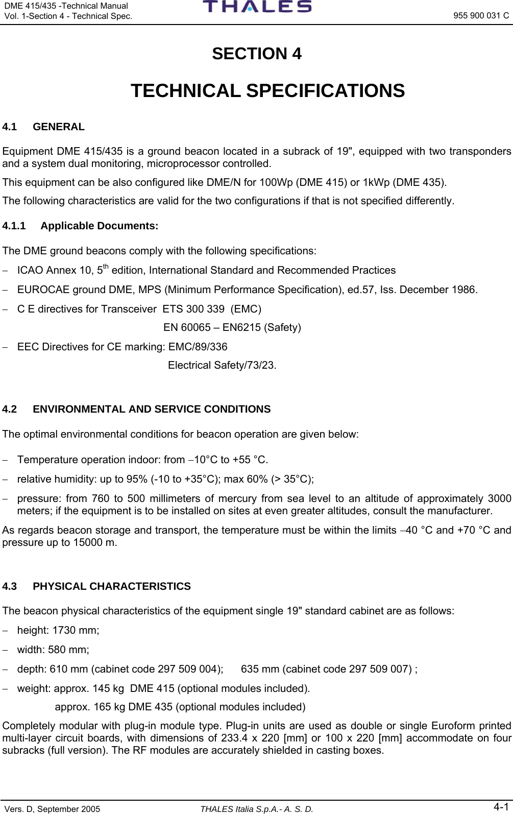 DME 415/435 -Technical Manual  Vol. 1-Section 4 - Technical Spec.   955 900 031 C Vers. D, September 2005 THALES Italia S.p.A.- A. S. D. 4-1 SECTION 4   TECHNICAL SPECIFICATIONS 4.1 GENERAL Equipment DME 415/435 is a ground beacon located in a subrack of 19&quot;, equipped with two transponders and a system dual monitoring, microprocessor controlled.  This equipment can be also configured like DME/N for 100Wp (DME 415) or 1kWp (DME 435).   The following characteristics are valid for the two configurations if that is not specified differently. 4.1.1 Applicable Documents: The DME ground beacons comply with the following specifications: −  ICAO Annex 10, 5th edition, International Standard and Recommended Practices −  EUROCAE ground DME, MPS (Minimum Performance Specification), ed.57, Iss. December 1986. −  C E directives for Transceiver  ETS 300 339  (EMC)     EN 60065 – EN6215 (Safety) −  EEC Directives for CE marking: EMC/89/336  Electrical Safety/73/23.  4.2  ENVIRONMENTAL AND SERVICE CONDITIONS The optimal environmental conditions for beacon operation are given below: −  Temperature operation indoor: from −10°C to +55 °C. −  relative humidity: up to 95% (-10 to +35°C); max 60% (&gt; 35°C); −  pressure: from 760 to 500 millimeters of mercury from sea level to an altitude of approximately 3000 meters; if the equipment is to be installed on sites at even greater altitudes, consult the manufacturer. As regards beacon storage and transport, the temperature must be within the limits −40 °C and +70 °C and pressure up to 15000 m.  4.3 PHYSICAL CHARACTERISTICS The beacon physical characteristics of the equipment single 19&quot; standard cabinet are as follows: −  height: 1730 mm; −  width: 580 mm; −  depth: 610 mm (cabinet code 297 509 004);      635 mm (cabinet code 297 509 007) ; −  weight: approx. 145 kg  DME 415 (optional modules included). approx. 165 kg DME 435 (optional modules included) Completely modular with plug-in module type. Plug-in units are used as double or single Euroform printed multi-layer circuit boards, with dimensions of 233.4 x 220 [mm] or 100 x 220 [mm] accommodate on four subracks (full version). The RF modules are accurately shielded in casting boxes.  