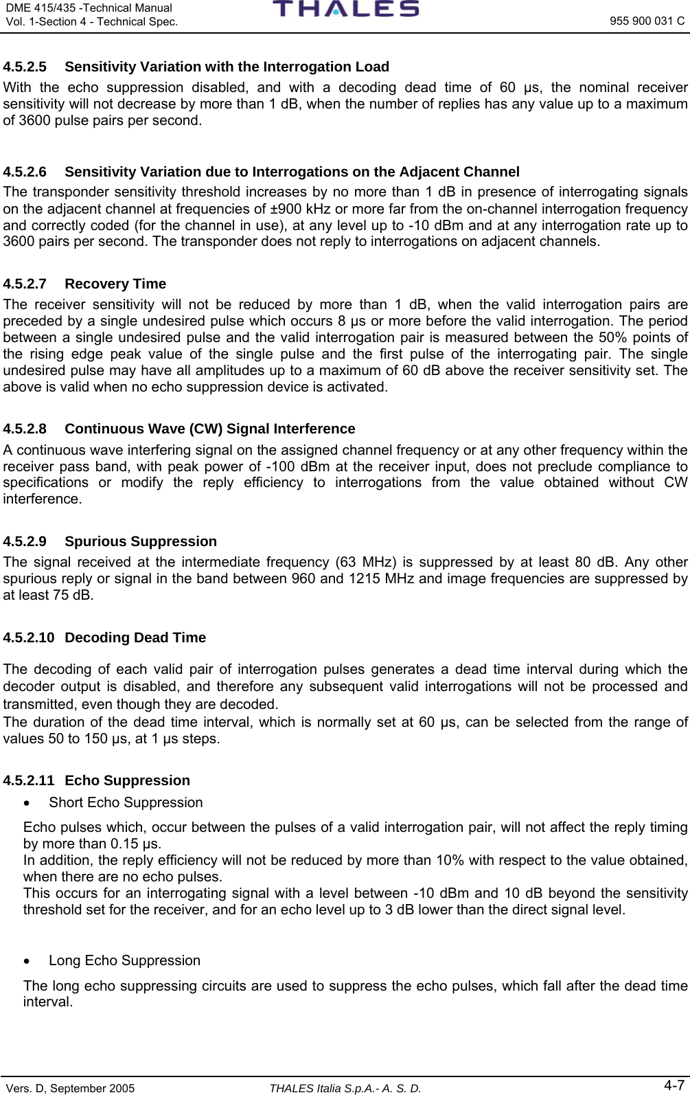 DME 415/435 -Technical Manual  Vol. 1-Section 4 - Technical Spec.   955 900 031 C Vers. D, September 2005 THALES Italia S.p.A.- A. S. D. 4-7 4.5.2.5  Sensitivity Variation with the Interrogation Load With the echo suppression disabled, and with a decoding dead time of 60 µs, the nominal receiver sensitivity will not decrease by more than 1 dB, when the number of replies has any value up to a maximum of 3600 pulse pairs per second. 4.5.2.6  Sensitivity Variation due to Interrogations on the Adjacent Channel The transponder sensitivity threshold increases by no more than 1 dB in presence of interrogating signals on the adjacent channel at frequencies of ±900 kHz or more far from the on-channel interrogation frequency and correctly coded (for the channel in use), at any level up to -10 dBm and at any interrogation rate up to 3600 pairs per second. The transponder does not reply to interrogations on adjacent channels. 4.5.2.7 Recovery Time The receiver sensitivity will not be reduced by more than 1 dB, when the valid interrogation pairs are preceded by a single undesired pulse which occurs 8 µs or more before the valid interrogation. The period between a single undesired pulse and the valid interrogation pair is measured between the 50% points of the rising edge peak value of the single pulse and the first pulse of the interrogating pair. The single undesired pulse may have all amplitudes up to a maximum of 60 dB above the receiver sensitivity set. The above is valid when no echo suppression device is activated. 4.5.2.8  Continuous Wave (CW) Signal Interference A continuous wave interfering signal on the assigned channel frequency or at any other frequency within the receiver pass band, with peak power of -100 dBm at the receiver input, does not preclude compliance to specifications or modify the reply efficiency to interrogations from the value obtained without CW interference. 4.5.2.9 Spurious Suppression The signal received at the intermediate frequency (63 MHz) is suppressed by at least 80 dB. Any other spurious reply or signal in the band between 960 and 1215 MHz and image frequencies are suppressed by at least 75 dB. 4.5.2.10  Decoding Dead Time The decoding of each valid pair of interrogation pulses generates a dead time interval during which the decoder output is disabled, and therefore any subsequent valid interrogations will not be processed and transmitted, even though they are decoded. The duration of the dead time interval, which is normally set at 60 µs, can be selected from the range of values 50 to 150 µs, at 1 µs steps. 4.5.2.11 Echo Suppression •  Short Echo Suppression Echo pulses which, occur between the pulses of a valid interrogation pair, will not affect the reply timing by more than 0.15 µs. In addition, the reply efficiency will not be reduced by more than 10% with respect to the value obtained, when there are no echo pulses.  This occurs for an interrogating signal with a level between -10 dBm and 10 dB beyond the sensitivity threshold set for the receiver, and for an echo level up to 3 dB lower than the direct signal level.  •  Long Echo Suppression The long echo suppressing circuits are used to suppress the echo pulses, which fall after the dead time interval. 