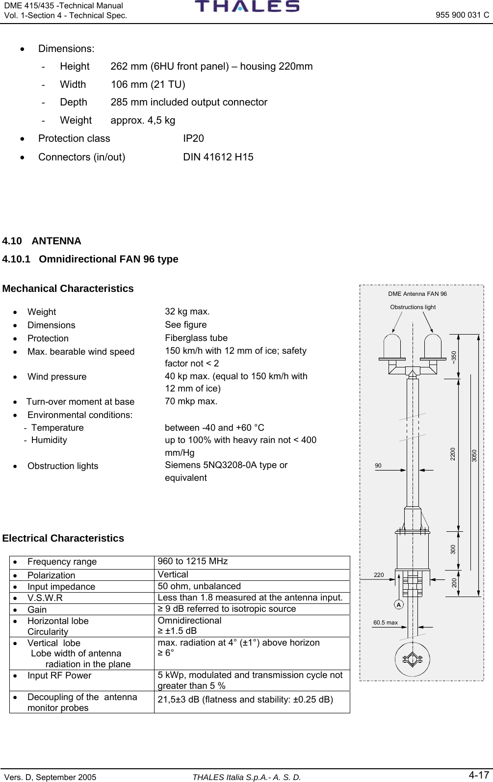 DME 415/435 -Technical Manual  Vol. 1-Section 4 - Technical Spec.   955 900 031 C Vers. D, September 2005 THALES Italia S.p.A.- A. S. D. 4-17 • Dimensions: -  Height  262 mm (6HU front panel) – housing 220mm -  Width  106 mm (21 TU) -  Depth  285 mm included output connector -  Weight  approx. 4,5 kg • Protection class  IP20 •  Connectors (in/out)  DIN 41612 H15    4.10 ANTENNA 4.10.1  Omnidirectional FAN 96 type  Mechanical Characteristics  • Weight  32 kg max. • Dimensions  See figure • Protection  Fiberglass tube •  Max. bearable wind speed  150 km/h with 12 mm of ice; safety factor not &lt; 2 • Wind pressure  40 kp max. (equal to 150 km/h with 12 mm of ice) •   Turn-over moment at base  70 mkp max. • Environmental conditions:   -  Temperature  between -40 and +60 °C -  Humidity  up to 100% with heavy rain not &lt; 400 mm/Hg • Obstruction lights  Siemens 5NQ3208-0A type or equivalent     Electrical Characteristics  • Frequency range  960 to 1215 MHz • Polarization  Vertical • Input impedance  50 ohm, unbalanced • V.S.W.R  Less than 1.8 measured at the antenna input. • Gain  ≥ 9 dB referred to isotropic source •  Horizontal lobe   Circularity Omnidirectional ≥ ±1.5 dB •  Vertical  lobe    Lobe width of antenna     radiation in the plane max. radiation at 4° (±1°) above horizon ≥ 6° •  Input RF Power  5 kWp, modulated and transmission cycle not greater than 5 % •  Decoupling of the  antenna monitor probes  21,5±3 dB (flatness and stability: ±0.25 dB)    Obstructions light~350220030020022060.5 max90A3050DME Antenna FAN 96