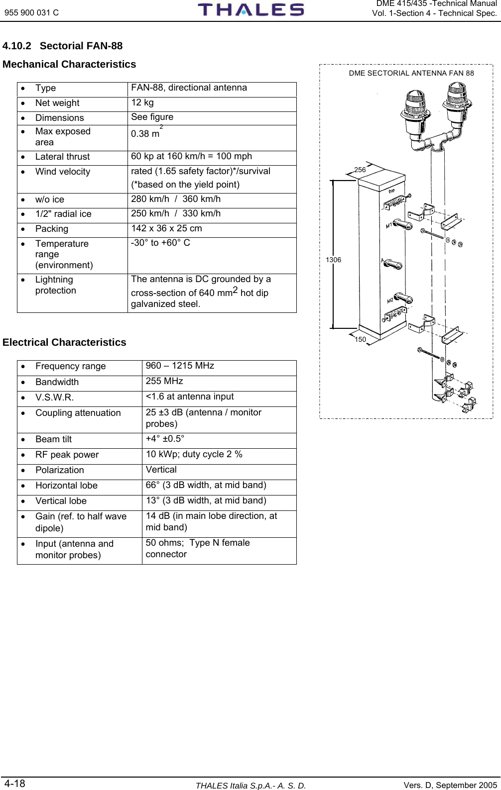 955 900 031 C   DME 415/435 -Technical Manual Vol. 1-Section 4 - Technical Spec. 4-18  THALES Italia S.p.A.- A. S. D. Vers. D, September 2005 4.10.2 Sectorial FAN-88 Mechanical Characteristics  • Type  FAN-88, directional antenna  • Net weight  12 kg • Dimensions  See figure • Max exposed area  0.38 m2 • Lateral thrust  60 kp at 160 km/h = 100 mph • Wind velocity  rated (1.65 safety factor)*/survival (*based on the yield point) • w/o ice  280 km/h  /  360 km/h •  1/2&quot; radial ice  250 km/h  /  330 km/h • Packing  142 x 36 x 25 cm • Temperature range (environment) -30° to +60° C • Lightning protection The antenna is DC grounded by a cross-section of 640 mm2 hot dip galvanized steel.   Electrical Characteristics  • Frequency range  960 – 1215 MHz • Bandwidth  255 MHz • V.S.W.R.  &lt;1.6 at antenna input • Coupling attenuation  25 ±3 dB (antenna / monitor probes) • Beam tilt  +4° ±0.5° •  RF peak power  10 kWp; duty cycle 2 % • Polarization  Vertical • Horizontal lobe  66° (3 dB width, at mid band) • Vertical lobe  13° (3 dB width, at mid band) •  Gain (ref. to half wave dipole) 14 dB (in main lobe direction, at mid band) • Input (antenna and monitor probes) 50 ohms;  Type N female connector  DME SECTORIAL ANTENNA FAN 881306256150