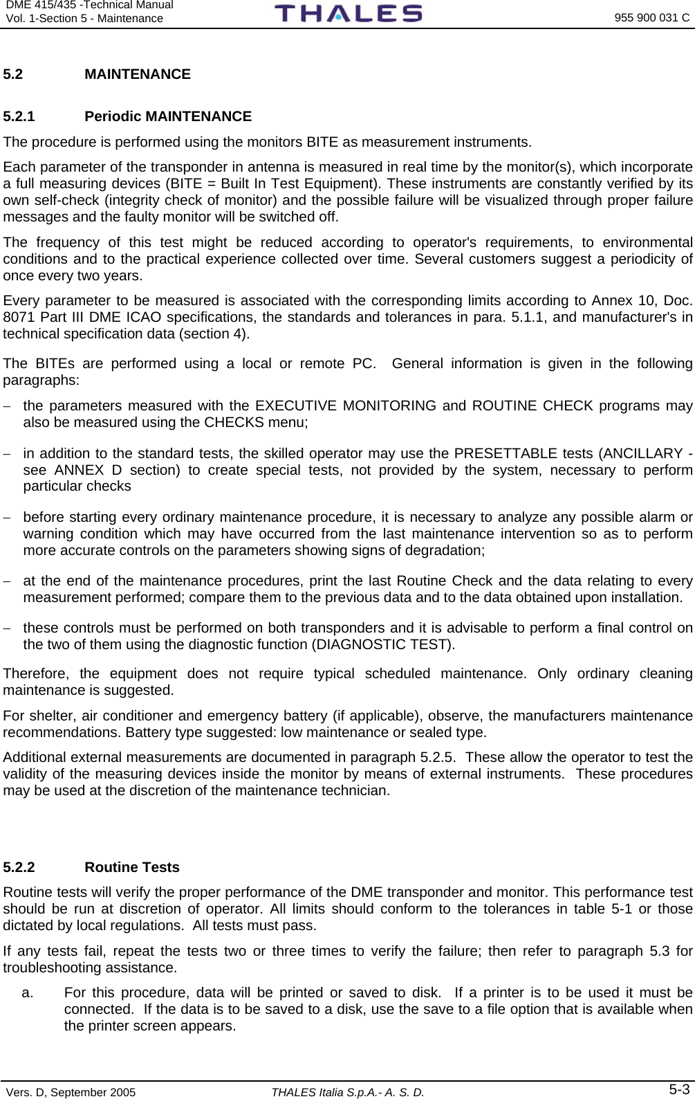 DME 415/435 -Technical Manual Vol. 1-Section 5 - Maintenance    955 900 031 C Vers. D, September 2005  THALES Italia S.p.A.- A. S. D. 5-3 5.2 MAINTENANCE 5.2.1 Periodic MAINTENANCE The procedure is performed using the monitors BITE as measurement instruments. Each parameter of the transponder in antenna is measured in real time by the monitor(s), which incorporate a full measuring devices (BITE = Built In Test Equipment). These instruments are constantly verified by its own self-check (integrity check of monitor) and the possible failure will be visualized through proper failure messages and the faulty monitor will be switched off.  The frequency of this test might be reduced according to operator&apos;s requirements, to environmental conditions and to the practical experience collected over time. Several customers suggest a periodicity of once every two years.  Every parameter to be measured is associated with the corresponding limits according to Annex 10, Doc. 8071 Part III DME ICAO specifications, the standards and tolerances in para. 5.1.1, and manufacturer&apos;s in technical specification data (section 4). The BITEs are performed using a local or remote PC.  General information is given in the following paragraphs: −  the parameters measured with the EXECUTIVE MONITORING and ROUTINE CHECK programs may also be measured using the CHECKS menu; −  in addition to the standard tests, the skilled operator may use the PRESETTABLE tests (ANCILLARY - see ANNEX D section) to create special tests, not provided by the system, necessary to perform particular checks  −  before starting every ordinary maintenance procedure, it is necessary to analyze any possible alarm or warning condition which may have occurred from the last maintenance intervention so as to perform more accurate controls on the parameters showing signs of degradation; −  at the end of the maintenance procedures, print the last Routine Check and the data relating to every measurement performed; compare them to the previous data and to the data obtained upon installation.  −  these controls must be performed on both transponders and it is advisable to perform a final control on the two of them using the diagnostic function (DIAGNOSTIC TEST). Therefore, the equipment does not require typical scheduled maintenance. Only ordinary cleaning maintenance is suggested. For shelter, air conditioner and emergency battery (if applicable), observe, the manufacturers maintenance recommendations. Battery type suggested: low maintenance or sealed type. Additional external measurements are documented in paragraph 5.2.5.  These allow the operator to test the validity of the measuring devices inside the monitor by means of external instruments.  These procedures may be used at the discretion of the maintenance technician.   5.2.2 Routine Tests Routine tests will verify the proper performance of the DME transponder and monitor. This performance test should be run at discretion of operator. All limits should conform to the tolerances in table 5-1 or those dictated by local regulations.  All tests must pass.   If any tests fail, repeat the tests two or three times to verify the failure; then refer to paragraph 5.3 for troubleshooting assistance. a.  For this procedure, data will be printed or saved to disk.  If a printer is to be used it must be connected.  If the data is to be saved to a disk, use the save to a file option that is available when the printer screen appears. 