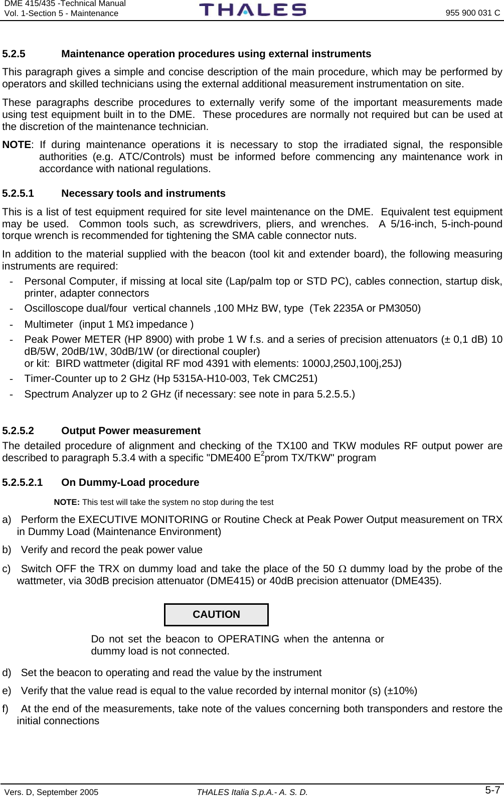 DME 415/435 -Technical Manual Vol. 1-Section 5 - Maintenance    955 900 031 C Vers. D, September 2005  THALES Italia S.p.A.- A. S. D. 5-7 5.2.5  Maintenance operation procedures using external instruments This paragraph gives a simple and concise description of the main procedure, which may be performed by operators and skilled technicians using the external additional measurement instrumentation on site. These paragraphs describe procedures to externally verify some of the important measurements made using test equipment built in to the DME.  These procedures are normally not required but can be used at the discretion of the maintenance technician. NOTE: If during maintenance operations it is necessary to stop the irradiated signal, the responsible authorities (e.g. ATC/Controls) must be informed before commencing any maintenance work in accordance with national regulations.     5.2.5.1  Necessary tools and instruments This is a list of test equipment required for site level maintenance on the DME.  Equivalent test equipment may be used.  Common tools such, as screwdrivers, pliers, and wrenches.  A 5/16-inch, 5-inch-pound torque wrench is recommended for tightening the SMA cable connector nuts. In addition to the material supplied with the beacon (tool kit and extender board), the following measuring instruments are required:  -  Personal Computer, if missing at local site (Lap/palm top or STD PC), cables connection, startup disk, printer, adapter connectors   -  Oscilloscope dual/four  vertical channels ,100 MHz BW, type  (Tek 2235A or PM3050) -  Multimeter  (input 1 MΩ impedance ) -  Peak Power METER (HP 8900) with probe 1 W f.s. and a series of precision attenuators (± 0,1 dB) 10 dB/5W, 20dB/1W, 30dB/1W (or directional coupler)    or kit:  BIRD wattmeter (digital RF mod 4391 with elements: 1000J,250J,100j,25J)  -  Timer-Counter up to 2 GHz (Hp 5315A-H10-003, Tek CMC251) -  Spectrum Analyzer up to 2 GHz (if necessary: see note in para 5.2.5.5.)   5.2.5.2  Output Power measurement The detailed procedure of alignment and checking of the TX100 and TKW modules RF output power are described to paragraph 5.3.4 with a specific &quot;DME400 E2prom TX/TKW&quot; program 5.2.5.2.1  On Dummy-Load procedure  NOTE: This test will take the system no stop during the test  a)  Perform the EXECUTIVE MONITORING or Routine Check at Peak Power Output measurement on TRX in Dummy Load (Maintenance Environment) b)  Verify and record the peak power value c)  Switch OFF the TRX on dummy load and take the place of the 50 Ω dummy load by the probe of the wattmeter, via 30dB precision attenuator (DME415) or 40dB precision attenuator (DME435).   Do not set the beacon to OPERATING when the antenna or dummy load is not connected. d)  Set the beacon to operating and read the value by the instrument e)  Verify that the value read is equal to the value recorded by internal monitor (s) (±10%) f)  At the end of the measurements, take note of the values concerning both transponders and restore the initial connections CAUTION 