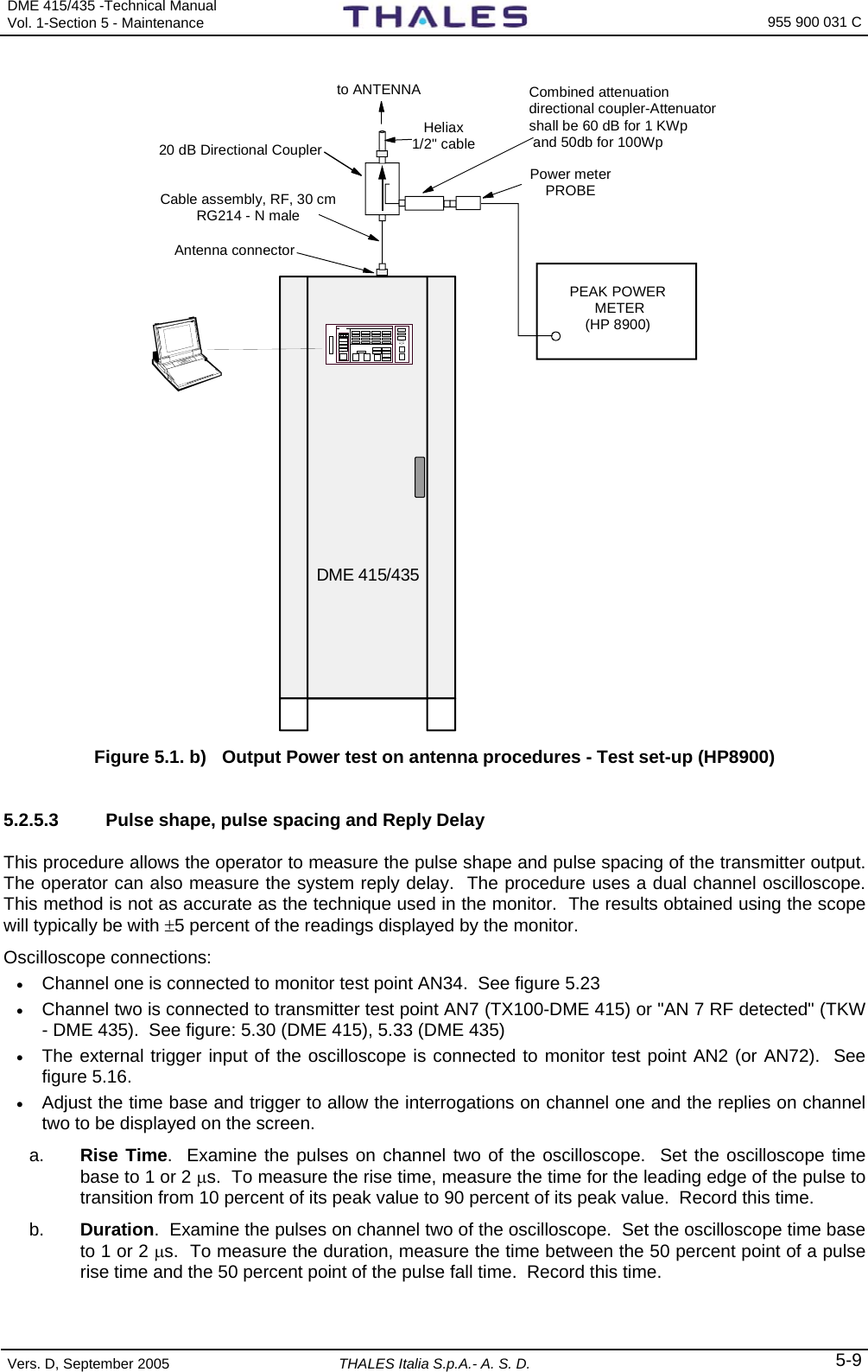 DME 415/435 -Technical Manual Vol. 1-Section 5 - Maintenance    955 900 031 C Vers. D, September 2005  THALES Italia S.p.A.- A. S. D. 5-9 DME 415/435 Cable assembly, RF, 30 cmRG214 - N male20 dB Directional CouplerPEAK POWER METER(HP 8900)to ANTENNAHeliax1/2&quot; cableCombined attenuationdirectional coupler-Attenuatorshall be 60 dB for 1 KWp and 50db for 100WpPower meterPROBEAntenna connector Figure 5.1. b)  Output Power test on antenna procedures - Test set-up (HP8900)   5.2.5.3  Pulse shape, pulse spacing and Reply Delay This procedure allows the operator to measure the pulse shape and pulse spacing of the transmitter output.  The operator can also measure the system reply delay.  The procedure uses a dual channel oscilloscope.  This method is not as accurate as the technique used in the monitor.  The results obtained using the scope will typically be with ±5 percent of the readings displayed by the monitor. Oscilloscope connections: • Channel one is connected to monitor test point AN34.  See figure 5.23 • Channel two is connected to transmitter test point AN7 (TX100-DME 415) or &quot;AN 7 RF detected&quot; (TKW - DME 435).  See figure: 5.30 (DME 415), 5.33 (DME 435) • The external trigger input of the oscilloscope is connected to monitor test point AN2 (or AN72).  See figure 5.16. • Adjust the time base and trigger to allow the interrogations on channel one and the replies on channel two to be displayed on the screen. a.  Rise Time.  Examine the pulses on channel two of the oscilloscope.  Set the oscilloscope time base to 1 or 2 μs.  To measure the rise time, measure the time for the leading edge of the pulse to transition from 10 percent of its peak value to 90 percent of its peak value.  Record this time. b.  Duration.  Examine the pulses on channel two of the oscilloscope.  Set the oscilloscope time base to 1 or 2 μs.  To measure the duration, measure the time between the 50 percent point of a pulse rise time and the 50 percent point of the pulse fall time.  Record this time. 