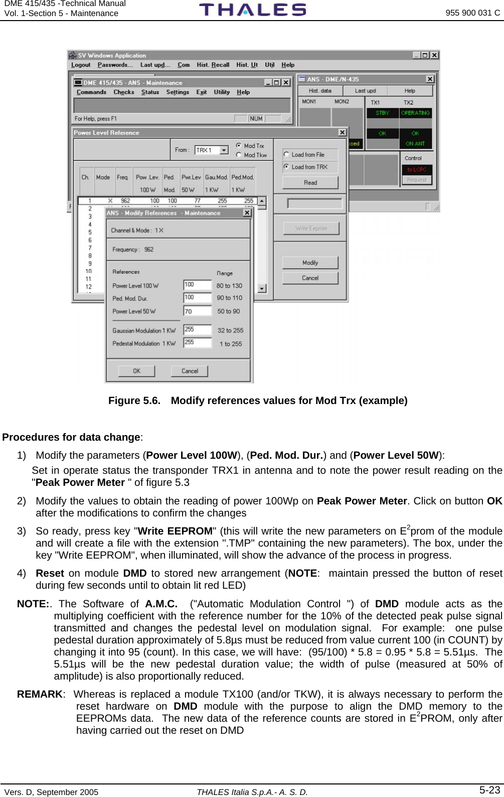 DME 415/435 -Technical Manual Vol. 1-Section 5 - Maintenance    955 900 031 C Vers. D, September 2005  THALES Italia S.p.A.- A. S. D. 5-23      Figure 5.6.  Modify references values for Mod Trx (example)  Procedures for data change: 1)  Modify the parameters (Power Level 100W), (Ped. Mod. Dur.) and (Power Level 50W):  Set in operate status the transponder TRX1 in antenna and to note the power result reading on the &quot;Peak Power Meter &quot; of figure 5.3 2)  Modify the values to obtain the reading of power 100Wp on Peak Power Meter. Click on button OK after the modifications to confirm the changes 3)  So ready, press key &quot;Write EEPROM&quot; (this will write the new parameters on E2prom of the module and will create a file with the extension &quot;.TMP&quot; containing the new parameters). The box, under the key &quot;Write EEPROM&quot;, when illuminated, will show the advance of the process in progress. 4)  Reset on module DMD to stored new arrangement (NOTE:  maintain pressed the button of reset during few seconds until to obtain lit red LED) NOTE:. The Software of A.M.C.  (&quot;Automatic Modulation Control &quot;) of DMD module acts as the multiplying coefficient with the reference number for the 10% of the detected peak pulse signal transmitted and changes the pedestal level on modulation signal.  For example:  one pulse pedestal duration approximately of 5.8µs must be reduced from value current 100 (in COUNT) by changing it into 95 (count). In this case, we will have:  (95/100) * 5.8 = 0.95 * 5.8 = 5.51µs.  The 5.51µs will be the new pedestal duration value; the width of pulse (measured at 50% of amplitude) is also proportionally reduced. REMARK:  Whereas is replaced a module TX100 (and/or TKW), it is always necessary to perform the reset hardware on DMD  module with the purpose to align the DMD memory to the EEPROMs data.  The new data of the reference counts are stored in E2PROM, only after having carried out the reset on DMD  