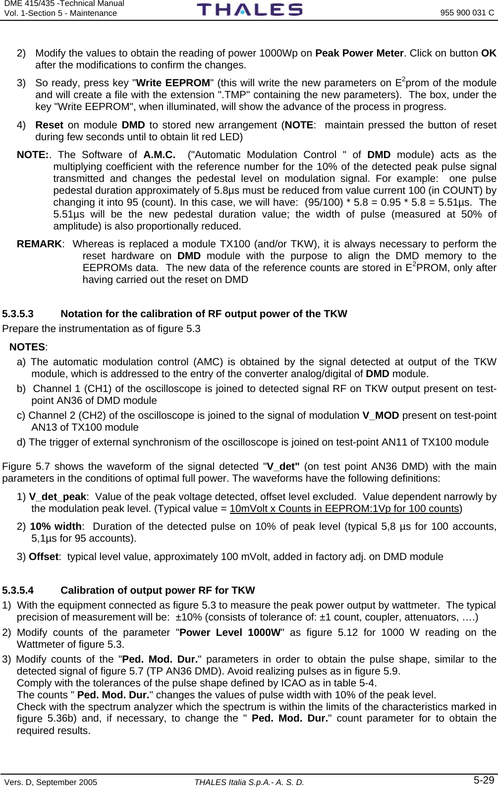 DME 415/435 -Technical Manual Vol. 1-Section 5 - Maintenance    955 900 031 C Vers. D, September 2005  THALES Italia S.p.A.- A. S. D. 5-29 2)  Modify the values to obtain the reading of power 1000Wp on Peak Power Meter. Click on button OK after the modifications to confirm the changes. 3)  So ready, press key &quot;Write EEPROM&quot; (this will write the new parameters on E2prom of the module and will create a file with the extension &quot;.TMP&quot; containing the new parameters).  The box, under the key &quot;Write EEPROM&quot;, when illuminated, will show the advance of the process in progress. 4)  Reset on module DMD to stored new arrangement (NOTE:  maintain pressed the button of reset during few seconds until to obtain lit red LED) NOTE:. The Software of A.M.C.  (&quot;Automatic Modulation Control &quot; of DMD module) acts as the multiplying coefficient with the reference number for the 10% of the detected peak pulse signal transmitted and changes the pedestal level on modulation signal. For example:  one pulse pedestal duration approximately of 5.8µs must be reduced from value current 100 (in COUNT) by changing it into 95 (count). In this case, we will have:  (95/100) * 5.8 = 0.95 * 5.8 = 5.51µs.  The 5.51µs will be the new pedestal duration value; the width of pulse (measured at 50% of amplitude) is also proportionally reduced.  REMARK:  Whereas is replaced a module TX100 (and/or TKW), it is always necessary to perform the reset hardware on DMD  module with the purpose to align the DMD memory to the EEPROMs data.  The new data of the reference counts are stored in E2PROM, only after having carried out the reset on DMD  5.3.5.3  Notation for the calibration of RF output power of the TKW Prepare the instrumentation as of figure 5.3  NOTES:   a) The automatic modulation control (AMC) is obtained by the signal detected at output of the TKW module, which is addressed to the entry of the converter analog/digital of DMD module.   b)  Channel 1 (CH1) of the oscilloscope is joined to detected signal RF on TKW output present on test-point AN36 of DMD module c) Channel 2 (CH2) of the oscilloscope is joined to the signal of modulation V_MOD present on test-point AN13 of TX100 module d) The trigger of external synchronism of the oscilloscope is joined on test-point AN11 of TX100 module Figure 5.7 shows the waveform of the signal detected &quot;V_det&quot; (on test point AN36 DMD) with the main parameters in the conditions of optimal full power. The waveforms have the following definitions:   1) V_det_peak:  Value of the peak voltage detected, offset level excluded.  Value dependent narrowly by the modulation peak level. (Typical value = 10mVolt x Counts in EEPROM:1Vp for 100 counts) 2) 10% width:  Duration of the detected pulse on 10% of peak level (typical 5,8 µs for 100 accounts, 5,1µs for 95 accounts).   3) Offset:  typical level value, approximately 100 mVolt, added in factory adj. on DMD module  5.3.5.4  Calibration of output power RF for TKW 1)  With the equipment connected as figure 5.3 to measure the peak power output by wattmeter.  The typical precision of measurement will be:  ±10% (consists of tolerance of: ±1 count, coupler, attenuators, ….) 2) Modify counts of the parameter &quot;Power Level 1000W&quot; as figure 5.12 for 1000 W reading on the Wattmeter of figure 5.3.  3) Modify counts of the &quot;Ped. Mod. Dur.&quot; parameters in order to obtain the pulse shape, similar to the detected signal of figure 5.7 (TP AN36 DMD). Avoid realizing pulses as in figure 5.9.  Comply with the tolerances of the pulse shape defined by ICAO as in table 5-4.   The counts &quot; Ped. Mod. Dur.&quot; changes the values of pulse width with 10% of the peak level.   Check with the spectrum analyzer which the spectrum is within the limits of the characteristics marked in figure  5.36b) and, if necessary, to change the &quot; Ped. Mod. Dur.&quot; count parameter for to obtain the required results. 