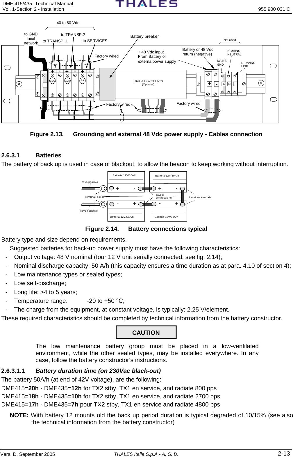 DME 415/435 -Technical Manual  Vol. 1-Section 2 - Installation  955 900 031 C Vers. D, September 2005 THALES Italia S.p.A.- A. S. D. 2-13 + 48 Vdc inputFrom Battery or externa power supply +- Battery or 48 Vdc return (negative)MAINSGND L - MAINSLINE Factory wiredFactory wiredFactory wired+++10A 2A10Ato TRANSP. 1to TRANSP.2to SERVICES40 to 60 Vdc Not UsedGN L---to GNDlocalnetworkN-MAINSNEUTRALBattery breaker  I Batt. &amp; I Nav SHUNTS(Optional) Figure 2.13.   Grounding and external 48 Vdc power supply - Cables connection  2.6.3.1 Batteries The battery of back up is used in case of blackout, to allow the beacon to keep working without interruption.  +-+-+-+-Terminali dei cavicavo positivo cavi di connessioneBatteria 12V/50A/h Tensione centrale cavo negativoBatteria 12V/50A/h Batteria 12V/50A/h Batteria 12V/50A/h  Figure 2.14.   Battery connections typical Battery type and size depend on requirements. Suggested batteries for back-up power supply must have the following characteristics: -  Output voltage: 48 V nominal (four 12 V unit serially connected: see fig. 2.14); -  Nominal discharge capacity: 50 A/h (this capacity ensures a time duration as at para. 4.10 of section 4); -  Low maintenance types or sealed types; - Low self-discharge; -  Long life: &gt;4 to 5 years; -  Temperature range:   -20 to +50 °C; -  The charge from the equipment, at constant voltage, is typically: 2.25 V/element. These required characteristics should be completed by technical information from the battery constructor. CAUTION  The low maintenance battery group must be placed in a low-ventilated environment, while the other sealed types, may be installed everywhere. In any case, follow the battery constructor’s instructions. 2.6.3.1.1  Battery duration time (on 230Vac black-out)  The battery 50A/h (at end of 42V voltage), are the following:   DME415=20h - DME435=12h for TX2 stby, TX1 en service, and radiate 800 pps   DME415=18h - DME435=10h for TX2 stby, TX1 en service, and radiate 2700 pps   DME415=17h - DME435=7h pour TX2 stby, TX1 en service and radiate 4800 pps    NOTE: With battery 12 mounts old the back up period duration is typical degraded of 10/15% (see also the technical information from the battery constructor) 