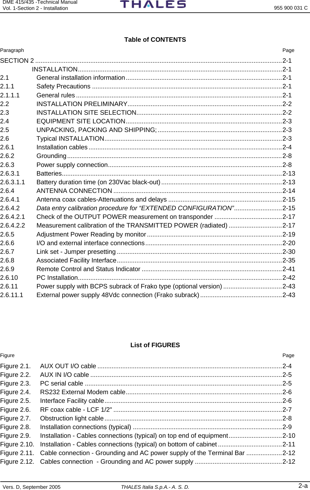 DME 415/435 -Technical Manual  Vol. 1-Section 2 - Installation  955 900 031 C Vers. D, September 2005 THALES Italia S.p.A.- A. S. D. 2-a  Table of CONTENTS  Paragraph  Page SECTION 2 ...........................................................................................................................................2-1  INSTALLATION...................................................................................................................2-1 2.1 General installation information........................................................................................2-1 2.1.1 Safety Precautions ...........................................................................................................2-1 2.1.1.1 General rules ....................................................................................................................2-1 2.2 INSTALLATION PRELIMINARY.......................................................................................2-2 2.3 INSTALLATION SITE SELECTION..................................................................................2-2 2.4 EQUIPMENT SITE LOCATION........................................................................................2-3 2.5 UNPACKING, PACKING AND SHIPPING;......................................................................2-3 2.6 Typical INSTALLATION....................................................................................................2-3 2.6.1 Installation cables .............................................................................................................2-4 2.6.2 Grounding.........................................................................................................................2-8 2.6.3 Power supply connection..................................................................................................2-8 2.6.3.1 Batteries............................................................................................................................2-13 2.6.3.1.1 Battery duration time (on 230Vac black-out)....................................................................2-13 2.6.4 ANTENNA CONNECTION ...............................................................................................2-14 2.6.4.1 Antenna coax cables-Attenuations and delays ................................................................2-15 2.6.4.2 Data entry calibration procedure for “EXTENDED CONFIGURATION”...........................2-15 2.6.4.2.1 Check of the OUTPUT POWER measurement on transponder ......................................2-17 2.6.4.2.2 Measurement calibration of the TRANSMITTED POWER (radiated) ..............................2-17 2.6.5 Adjustment Power Reading by monitor............................................................................2-19 2.6.6 I/O and external interface connections.............................................................................2-20 2.6.7 Link set - Jumper presetting .............................................................................................2-30 2.6.8 Associated Facility Interface.............................................................................................2-35 2.6.9 Remote Control and Status Indicator ...............................................................................2-41 2.6.10 PC Installation...................................................................................................................2-42 2.6.11 Power supply with BCPS subrack of Frako type (optional version) .................................2-43 2.6.11.1 External power supply 48Vdc connection (Frako subrack) ..............................................2-43     List of FIGURES Figure  Page Figure 2.1.  AUX OUT I/O cable ........................................................................................................2-4 Figure 2.2.  AUX IN I/O cable ............................................................................................................2-5 Figure 2.3.  PC serial cable ...............................................................................................................2-5 Figure 2.4.  RS232 External Modem cable........................................................................................2-6 Figure 2.5.  Interface Facility cable....................................................................................................2-6 Figure 2.6.  RF coax cable - LCF 1/2&quot; ...............................................................................................2-7 Figure 2.7.  Obstruction light cable....................................................................................................2-8 Figure 2.8.  Installation connections (typical) ....................................................................................2-9 Figure 2.9.  Installation - Cables connections (typical) on top end of equipment..............................2-10 Figure 2.10.  Installation - Cables connections (typical) on bottom of cabinet ....................................2-11 Figure 2.11.  Cable connection - Grounding and AC power supply of the Terminal Bar ....................2-12 Figure 2.12.  Cables connection  - Grounding and AC power supply .................................................2-12 